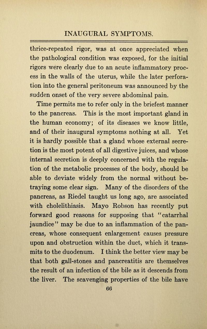 thrice-repeated rigor, was at once appreciated when the pathological condition was exposed, for the initial rigors were clearly due to an acute inflammatory proc- ess in the walls of the uterus, while the later perfora- tion into the general peritoneum was announced by the sudden onset of the very severe abdominal pain. Time permits me to refer only in the briefest manner to the pancreas. This is the most important gland in the human economy; of its diseases we know little, and of their inaugural symptoms nothing at all. Yet it is hardly possible that a gland whose external secre- tion is the most potent of all digestive juices, and whose internal secretion is deeply concerned with the regula- tion of the metabolic processes of the body, should be able to deviate widely from the normal without be- traying some clear sign. Many of the disorders of the pancreas, as Riedel taught us long ago, are associated with cholelithiasis. Mayo Robson has recently put forward good reasons for supposing that catarrhal jaundice may be due to an inflammation of the pan- creas, whose consequent enlargement causes pressure upon and obstruction within the duct, which it trans- mits to the duodenum. I think the better view may be that both gall-stones and pancreatitis are themselves the result of an infection of the bile as it descends from the liver. The scavenging properties of the bile have
