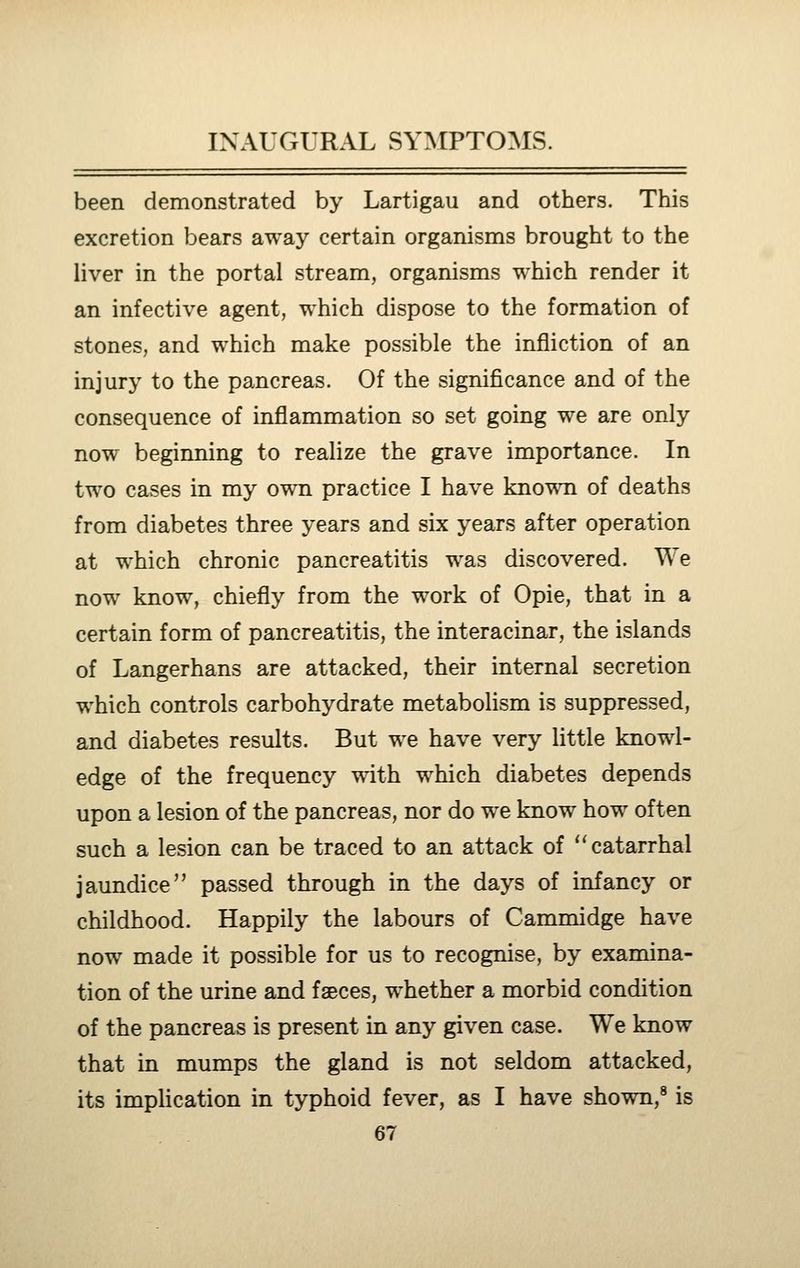 been demonstrated by Lartigau and others. This excretion bears away certain organisms brought to the liver in the portal stream, organisms which render it an infective agent, which dispose to the formation of stones, and which make possible the infliction of an injury to the pancreas. Of the significance and of the consequence of inflammation so set going we are only now beginning to realize the grave importance. In two cases in my own practice I have knov^Ti of deaths from diabetes three years and six years after operation at which chronic pancreatitis was discovered. We now know, chiefly from the work of Opie, that in a certain form of pancreatitis, the interacinar, the islands of Langerhans are attacked, their internal secretion which controls carbohydrate metabolism is suppressed, and diabetes results. But we have very little knowl- edge of the frequency with which diabetes depends upon a lesion of the pancreas, nor do w^e know how often such a lesion can be traced to an attack of catarrhal jaundice passed through in the days of infancy or childhood. Happily the labours of Cammidge have now made it possible for us to recognise, by examina- tion of the urine and faeces, whether a morbid condition of the pancreas is present in any given case. We know that in mumps the gland is not seldom attacked, its impUcation in typhoid fever, as I have shown,® is