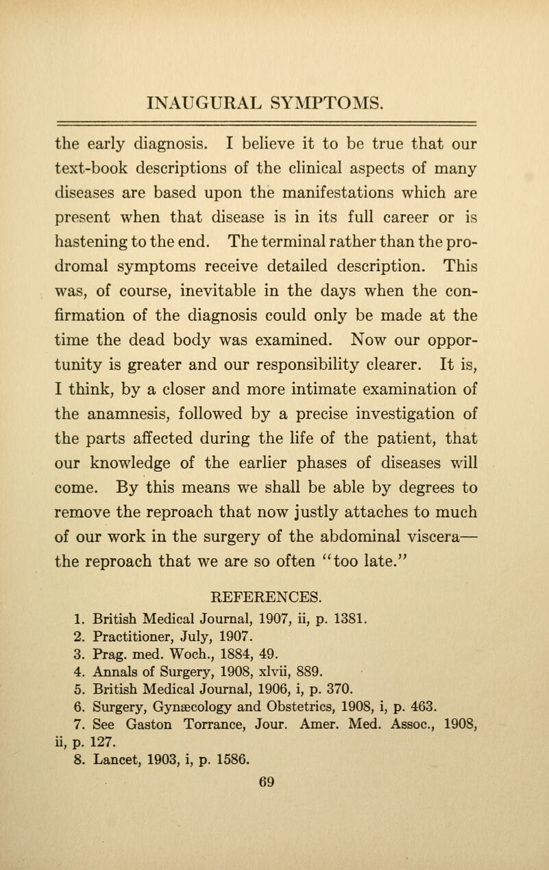 the early diagnosis. I believe it to be true that our text-book descriptions of the clinical aspects of many diseases are based upon the manifestations which are present when that disease is in its full career or is hastening to the end. The terminal rather than the pro- dromal symptoms receive detailed description. This was, of course, inevitable in the days when the con- firmation of the diagnosis could only be made at the time the dead body was examined. Now our oppor- tunity is greater and our responsibility clearer. It is, I think, by a closer and more intimate examination of the anamnesis, followed by a precise investigation of the parts affected during the life of the patient, that our knowledge of the earlier phases of diseases will come. By this means we shall be able by degrees to remove the reproach that now justly attaches to much of our work in the surgery of the abdominal viscera— the reproach that we are so often ''too late. REFERENCES. 1. British Medical Journal, 1907, ii, p. 1381. 2. Practitioner, July, 1907. 3. Prag. med. Woch., 1884, 49. 4. Annals of Surgery, 1908, xlvii, 889. 5. British Medical Journal, 1906, i, p. 370. 6. Surgery, Gynaecology and Obstetrics, 1908, i, p. 463. 7. See Gaston Torrance, Jour. Amer. Med. Assoc, 1908, ii, p. 127. 8. Lancet, 1903, i, p. 1586.