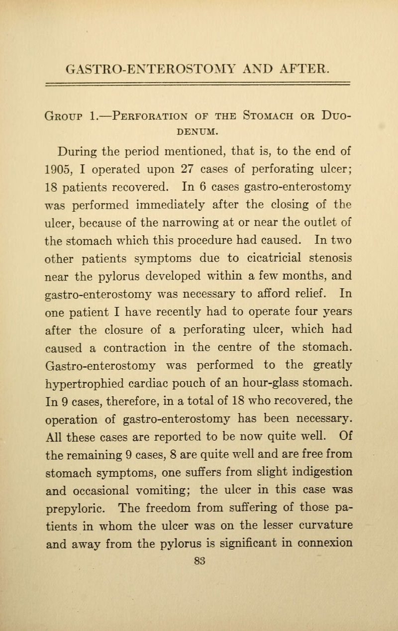 Group 1.—Perforation of the Stomach or Duo- denum. During the period mentioned, that is, to the end of 1905, I operated upon 27 cases of perforating ulcer; 18 patients recovered. In 6 cases gastro-enterostomy was performed immediately after the closing of the ulcer, because of the narrowing at or near the outlet of the stomach which this procedure had caused. In two other patients symptoms due to cicatricial stenosis near the pylorus developed within a few months, and gastro-enterostomy was necessary to afford relief. In one patient I have recently had to operate four years after the closure of a perforating ulcer, which had caused a contraction in the centre of the stomach. Gastro-enterostomy was performed to the greatly hypertrophied cardiac pouch of an hour-glass stomach. In 9 cases, therefore, in a total of 18 who recovered, the operation of gastro-enterostomy has been necessary. All these cases are reported to be now quite well. Of the remaining 9 cases, 8 are quite well and are free from stomach symptoms, one suffers from slight indigestion and occasional vomiting; the ulcer in this case was prepyloric. The freedom from suffering of those pa- tients in whom the ulcer was on the lesser curvature and away from the pylorus is significant in connexion