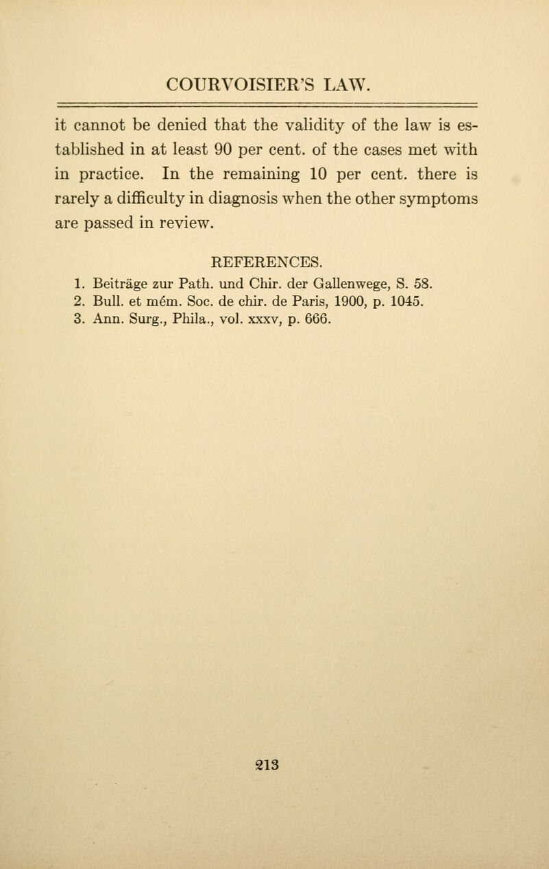it cannot be denied that the vahdity of the law is es- tabUshed in at least 90 per cent, of the cases met with in practice. In the remaining 10 per cent, there is rarely a difficulty in diagnosis when the other symptoms are passed in review. REFERENCES. 1. Beitrage zur Path, und Chir. der Gallenwege, S. 58. 2. Bull, et m6m. Soc. de chir. de Paris, 1900, p. 1045. 3. Ann. Surg., Phila., vol. xxxv, p. 666.