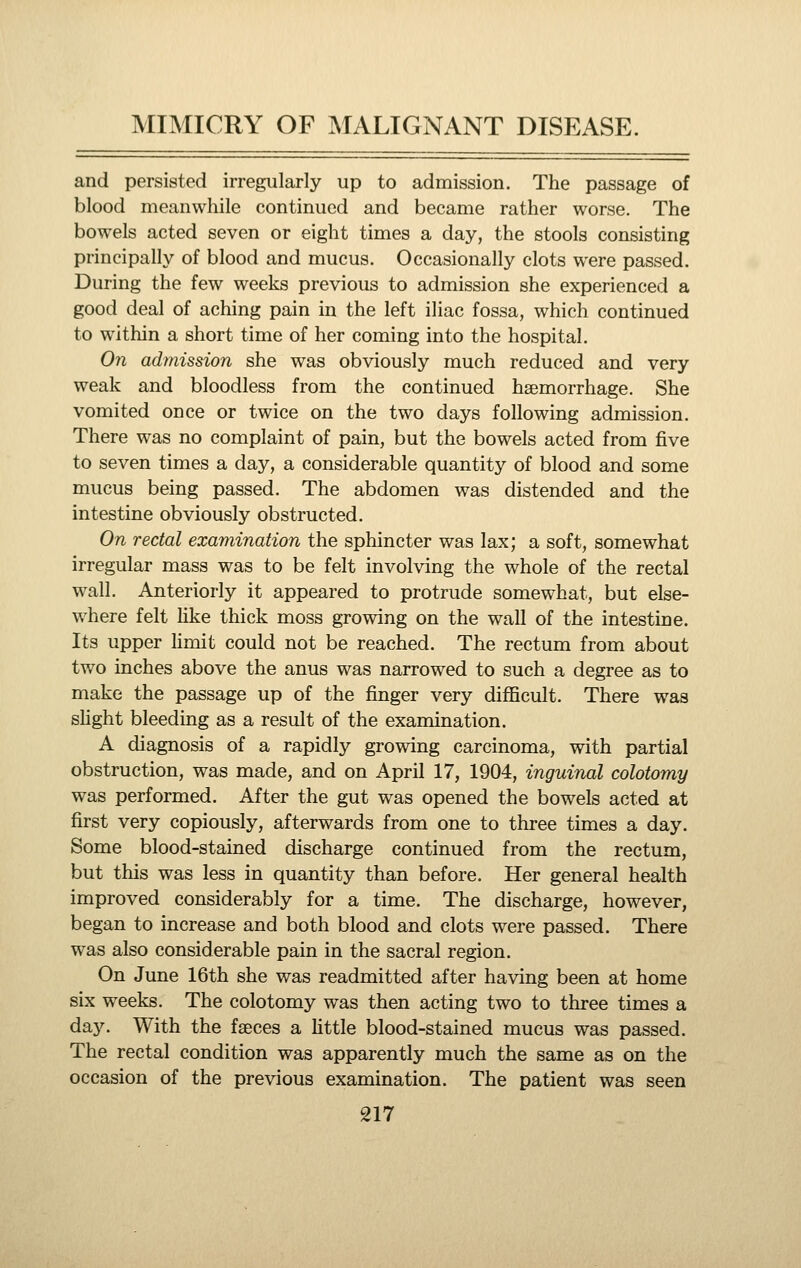 and persisted irregularly up to admission. The passage of blood meanwhile continued and became rather worse. The bowels acted seven or eight times a day, the stools consisting principally of blood and mucus. Occasionally clots were passed. During the few weeks previous to admission she experienced a good deal of aching pain in the left iliac fossa, which continued to within a short time of her coming into the hospital. On admission she was obviously much reduced and very weak and bloodless from the continued haemorrhage. She vomited once or twice on the two days following admission. There was no complaint of pain, but the bowels acted from five to seven times a day, a considerable quantity of blood and some mucus being passed. The abdomen was distended and the intestine obviously obstructed. On rectal examination the sphincter was lax; a soft, somewhat irregular mass was to be felt involving the whole of the rectal wall. Anteriorly it appeared to protrude somewhat, but else- where felt Hke thick moss growing on the wall of the intestine. Its upper Hmit could not be reached. The rectum from about two inches above the anus was narrowed to such a degree as to make the passage up of the finger very difficult. There was slight bleeding as a result of the examination. A diagnosis of a rapidly growing carcinoma, with partial obstruction, was made, and on April 17, 1904, inguinal colotomy was performed. After the gut was opened the bowels acted at first very copiously, afterwards from one to three times a day. Some blood-stained discharge continued from the rectum, but this was less in quantity than before. Her general health improved considerably for a time. The discharge, however, began to increase and both blood and clots were passed. There was also considerable pain in the sacral region. On June 16th she was readmitted after having been at home six weeks. The colotomy was then acting two to three times a da3^ With the faeces a httle blood-stained mucus was passed. The rectal condition was apparently much the same as on the occasion of the previous examination. The patient was seen
