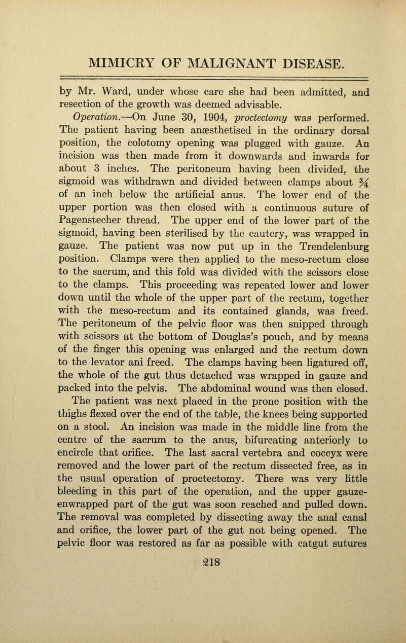 by Mr. Ward, under whose care she had been admitted, and resection of the growth was deemed advisable. Operation.—On June 30, 1904, proctectomy was performed. The patient having been anaesthetised in the ordinary dorsal position, the colotomy opening was plugged with gauze. An incision was then made from it downwards and inwards for about 3 inches. The peritoneum having been divided, the sigmoid was withdrawn and divided between clamps about ^ of an inch below the artificial anus. The lower end of the upper portion was then closed with a continuous suture of Pagenstecher thread. The upper end of the lower part of the sigmoid, having been sterilised by the cautery, was wrapped in gauze. The patient was now put up in the Trendelenburg position. Clamps were then applied to the meso-rectum close to the sacrum, and this fold was divided with the scissors close to the clamps. This proceeding was repeated lower and lower down until the whole of the upper part of the rectum, together with the meso-rectum and its contained glands, was freed. The peritoneum of the pelvic floor was then snipped through with scissors at the bottom of Douglas's pouch, and by means of the finger this opening was enlarged and the rectum down to the levator ani freed. The clamps having been Hgatured off, the whole of the gut thus detached was wrapped in gauze and packed into the pelvis. The abdominal wound was then closed. The patient was next placed in the prone position with the thighs flexed over the end of the table, the knees being supported on a stool. An incision was made in the middle Hne from the centre of the sacrum to the anus, bifurcating anteriorly to encircle that orifice. The last sacral vertebra and coccyx were removed and the lower part of the rectum dissected free, as in the usual operation of proctectomy. There was very httle bleeding in this part of the operation, and the upper gauze- enwrapped part of the gut was soon reached and pulled down. The removal was completed by dissecting away the anal canal and orifice, the lower part of the gut not being opened. The pelvic floor was restored as far as possible with catgut sutures