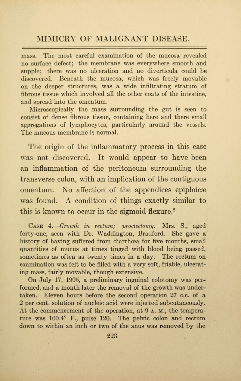 mass. The most careful examination of the mucosa revealed no surface defect; the membrane was everywhere smooth and supple; there was no ulceration and no diverticula could be discovered. Beneath the mucosa, which was freely movable on the deeper structures, was a wide infiltrating stratum of fibrous tissue which involved all the other coats of the intestine, and spread into the omentum. Microscopically the mass surrounding the gut is seen to consist of dense fibrous tissue, containing here and there small aggiegations of Ij^mphocytes, particularly around the vessels. The mucous membrane is normal. The origin of the inflammatory process in this case was not discovered. It would appear to have been an inflammation of the peritoneum surrounding the transverse colon, with an implication of the contiguous omentum. No affection of the appendices epiploicse was found. A condition of things exactly similar to this is known to occur in the sigmoid flexure.^ Case 4.—Growth in rectum; proctectomy.—Mrs. S., aged forty-one, seen with Dr. Waddington, Bradford. She gave a history of having suffered from diarrhoea for five months, small quantities of mucus at times tinged with blood being passed, sometimes as often as twenty times in a day. The rectum on examination was felt to be filled with a very soft, friable, ulcerat- ing mass, fairly movable, though extensive. On July 17, 1905, a preliminary inguinal colotomy was per- formed, and a month later the removal of the growth was under- taken. Eleven hours before the second operation 27 c.c. of a 2 per cent, solution of nucleic acid were injected subcutaneously. At the commencement of the operation, at 9 a. m., the tempera- tm^e was 100.4° F., pulse 120. The pelvic colon and rectum down to within an inch or two of the anus was removed by the