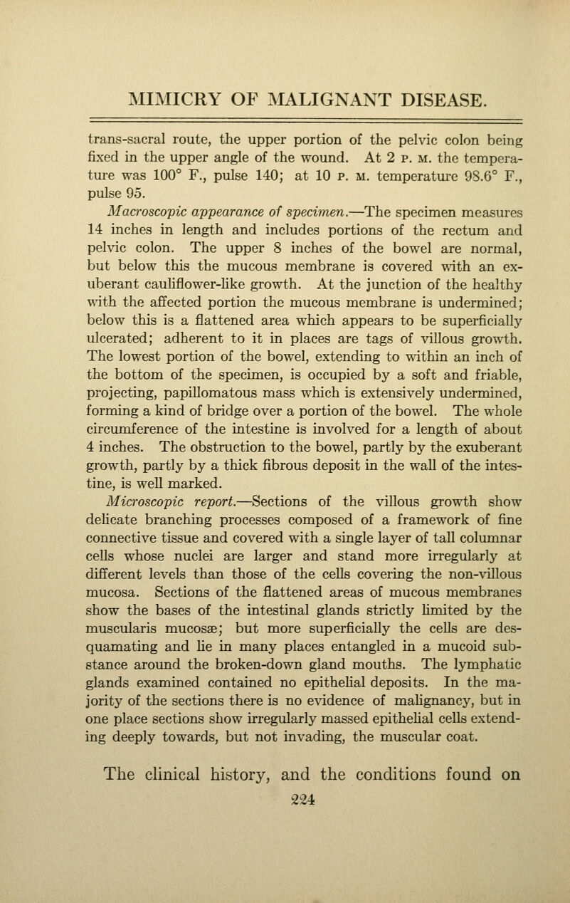 trans-sacral route, the upper portion of the pelvic colon being fixed in the upper angle of the wound. At 2 p. m. the tempera- ture was 100° F., pulse 140; at 10 p. m. temperature 98.6° F., pulse 95. Macroscopic appearance of specimen.—The specimen measures 14 inches in length and includes portions of the rectum and pelvic colon. The upper 8 inches of the bowel are normal, but below this the mucous membrane is covered with an ex- uberant cauliflower-Uke growth. At the junction of the healthy with the affected portion the mucous membrane is undermined; below this is a flattened area which appears to be superficially- ulcerated; adherent to it in places are tags of villous growth. The lowest portion of the bowel, extending to within an inch of the bottom of the specimen, is occupied by a soft and friable, projecting, papillomatous mass which is extensively undermined, forming a kind of bridge over a portion of the bowel. The whole circumference of the intestine is involved for a length of about 4 inches. The obstruction to the bowel, partly by the exuberant growth, partly by a thick fibrous deposit in the wall of the intes- tine, is well marked. Microscopic report.—Sections of the villous growth show dehcate branching processes composed of a framework of fine connective tissue and covered with a single layer of tall columnar cells whose nuclei are larger and stand more irregularly at different levels than those of the cells covering the non-viUous mucosa. Sections of the flattened areas of mucous membranes show the bases of the intestinal glands strictly hmited by the muscularis mucosae; but more superficially the ceUs are des- quamating and lie in many places entangled in a mucoid sub- stance around the broken-down gland mouths. The lymphatic glands examined contained no epithehal deposits. In the ma- jority of the sections there is no evidence of mahgnancy, but in one place sections show irregularly massed epithehal cells extend- ing deeply towards, but not invading, the muscular coat. The clinical history, and the conditions found on