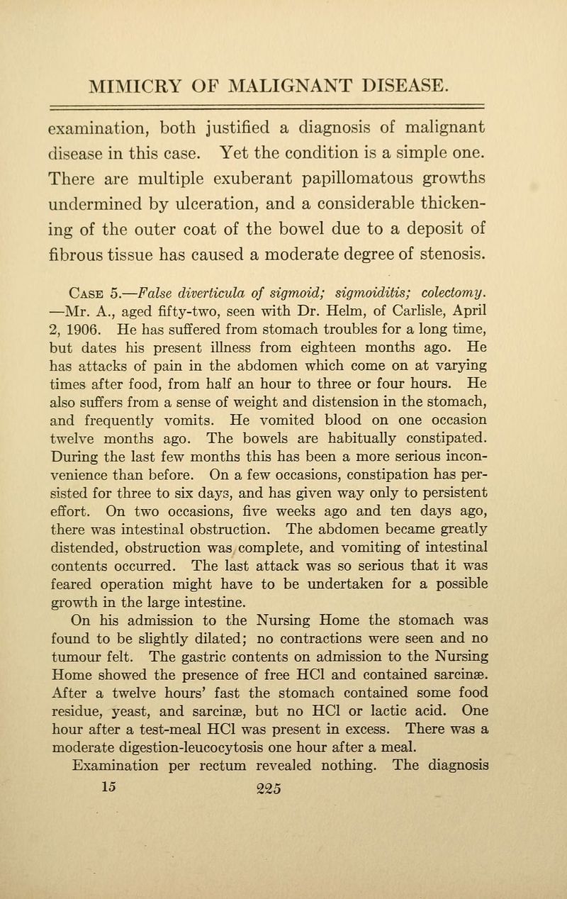 examination, both justified a diagnosis of malignant disease in this case. Yet the condition is a simple one. There are multiple exuberant papillomatous growths undermined by ulceration, and a considerable thicken- ing of the outer coat of the bowel due to a deposit of fibrous tissue has caused a moderate degree of stenosis. Case 5.—False diverticula of sigmoid; sigmoiditis; colectomy. —Mr. A., aged fifty-two, seen with Dr. Helm, of Carlisle, April 2, 1906. He has suffered from stomach troubles for a long time, but dates his present illness from eighteen months ago. He has attacks of pain in the abdomen which come on at varying times after food, from half an hour to three or four hours. He also suffers from a sense of weight and distension in the stomach, and frequently vomits. He vomited blood on one occasion twelve months ago. The bowels are habitually constipated. During the last few months this has been a more serious incon- venience than before. On a few occasions, constipation has per- sisted for three to six days, and has given way only to persistent effort. On two occasions, five weeks ago and ten days ago, there was intestinal obstruction. The abdomen became greatly distended, obstruction was complete, and vomiting of intestinal contents occurred. The last attack was so serious that it was feared operation might have to be undertaken for a possible growth in the large intestine. On his admission to the Nursing Home the stomach was found to be slightly dilated; no contractions were seen and no tumour felt. The gastric contents on admission to the Nursing Home showed the presence of free HCl and contained sarcinse. After a twelve hours' fast the stomach contained some food residue, yeast, and sarcinse, but no HCl or lactic acid. One hour after a test-meal HCl was present in excess. There was a moderate digestion-leucocytosis one hour after a meal. Examination per rectum revealed nothing. The diagnosis