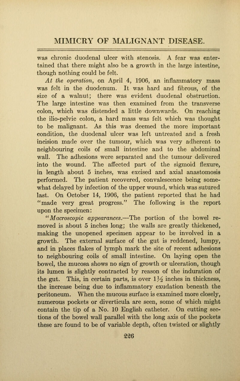 was chronic duodenal ulcer with stenosis. A fear was enter- tained that there might also be a growth in the large intestine, though nothing could be felt. At the operation, on April 4, 1906, an inflammatory mass was felt in the duodenum. It was hard and fibrous, of the size of a walnut; there was evident duodenal obstruction. The large intestine was then examined from the transverse colon, which was distended a little downwards. On reaching the ilio-pelvic colon, a hard mass was felt which was thought to be malignant. As this was deemed the more important condition, the duodenal ulcer was left untreated and a fresh incision made over the tumour, which was very adherent to neighbouring coils of small intestine and to the abdominal wall. The adhesions were separated and the tumour delivered into the wound. The affected part of the sigmoid flexure, in length about 5 inches, was excised and axial anastomosis performed. The patient recovered, convalescence being some- what delayed by infection of the upper wound, which was sutured last. On October 14, 1906, the patient reported that he had made very great progress. The following is the report upon the specimen: Macroscopic appearances.—The portion of the bowel re- moved is about 5 inches long; the walls are greatly thickened, making the unopened specimen appear to be involved in a growth. The external surface of the gut is reddened, lumpy, and in places flakes of lymph mark the site of recent adhesions to neighbouring coils of small intestine. On la3dng open the bowel, the mucosa shows no sign of growth or ulceration, though its lumen is shghtly contracted by reason of the induration of the gut. This, in certain parts, is over 13^ inches in thickness, the increase being due to inflammatory exudation beneath the peritoneum. When the mucous surface is examined more closely, numerous pockets or diverticula are seen, some of which might contain the tip of a No. 10 English catheter. On cutting sec- tions of the bowel wall parallel with the long axis of the pockets these are found to be of variable depth, often twisted or slightly
