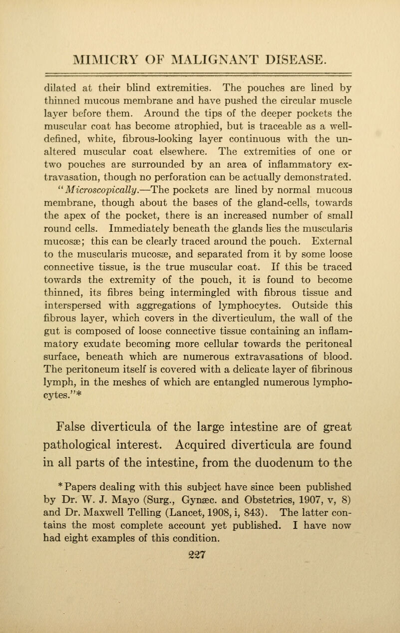 dilated at their blind extremities. The pouches are lined by thinned mucous membrane and have pushed the circular muscle layer before them. Around the tips of the deeper pockets the muscular coat has become atrophied, but is traceable as a well- defined, white, fibrous-looking layer continuous with the un- altered muscular coat elsewhere. The extremities of one or two pouches are surrounded by an area of inflammatory ex- travasation, though no perforation can be actually demonstrated. Microscopically.—The pockets are lined by normal mucous membrane, though about the bases of the gland-cells, towards the apex of the pocket, there is an increased number of small round cells. Immediately beneath the glands lies the muscularis mucosae; this can be clearly traced around the pouch. External to the muscularis mucosae, and separated from it by some loose connective tissue, is the true muscular coat. If this be traced towards the extremity of the pouch, it is found to become thinned, its fibres being intermingled with fibrous tissue and interspersed with aggregations of lymphocytes. Outside this fibrous layer, which covers in the diverticulum, the wall of the gut is composed of loose connective tissue containing an inflam- matory exudate becoming more cellular towards the peritoneal surface, beneath which are numerous extravasations of blood. The peritoneum itself is covered with a delicate layer of fibrinous lymph, in the meshes of which are entangled numerous lympho- cytes.* False diverticula of the large intestine are of great pathological interest. Acquired diverticula are found in all parts of the intestine, from the duodenum to the * Papers dealing with this subject have since been published by Dr. W. J. Mayo (Surg., Gynaec. and Obstetrics, 1907, v, 8) and Dr. Maxwell Telling (Lancet, 1908, i, 843). The latter con- tains the most complete account yet published. I have now had eight examples of this condition.