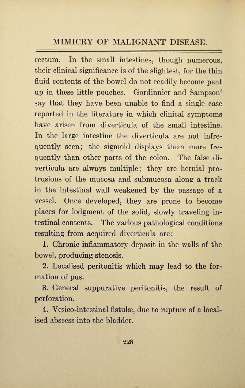 rectum. In the small intestines, though numerous, their clinical significance is of the slightest, for the thin fluid contents of the bowel do not readily become pent up in these little pouches. Gordinnier and Sampson^ say that they have been unable to find a single case reported in the literature in which clinical symptoms have arisen from diverticula of the small intestine. In the large intestine the diverticula are not infre- quently seen; the sigmoid displays them more fre- quently than other parts of the colon. The false di- verticula are always multiple; they are hernial pro- trusions of the mucosa and submucosa along a track in the intestinal wall weakened by the passage of a vessel. Once developed, they are prone to become places for lodgment of the solid, slowly traveling in- testinal contents. The various pathological conditions resulting from acquired diverticula are: 1. Chronic inflammatory deposit in the walls of the bowel, producing stenosis. 2. Localised peritonitis which may lead to the for- mation of pus. 3. General suppurative peritonitis, the result of perforation. 4. Vesico-intestinal fistulse, due to rupture of a local- ised abscess into the bladder.