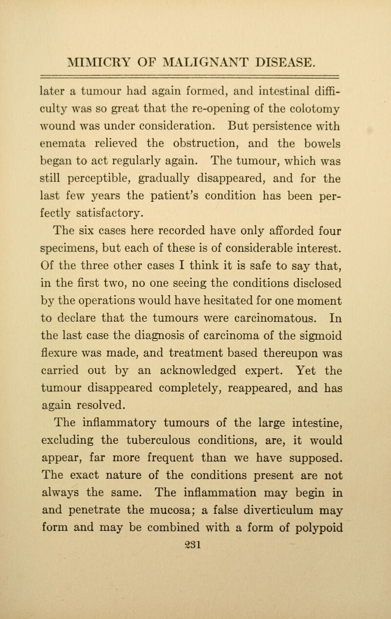 later a tumour had again formed, and intestinal diffi- culty was so great that the re-opening of the colotomy wound was under consideration. But persistence with enemata relieved the obstruction, and the bowels began to act regularly again. The tumour, which was still perceptible, gradually disappeared, and for the last few years the patient's condition has been per- fectly satisfactory. The six cases here recorded have only afforded four specimens, but each of these is of considerable interest. Of the three other cases I think it is safe to say that, in the first two, no one seeing the conditions disclosed by the operations would have hesitated for one moment to declare that the tumours were carcinomatous. In the last case the diagnosis of carcinoma of the sigmoid flexure was made, and treatment based thereupon was carried out by an acknowledged expert. Yet the tumour disappeared completely, reappeared, and has again resolved. The inflammatory tumours of the large intestine, excluding the tuberculous conditions, are, it would appear, far more frequent than we have supposed. The exact nature of the conditions present are not always the same. The inflammation may begin in and penetrate the mucosa; a false diverticulum may form and may be combined with a form of polypoid