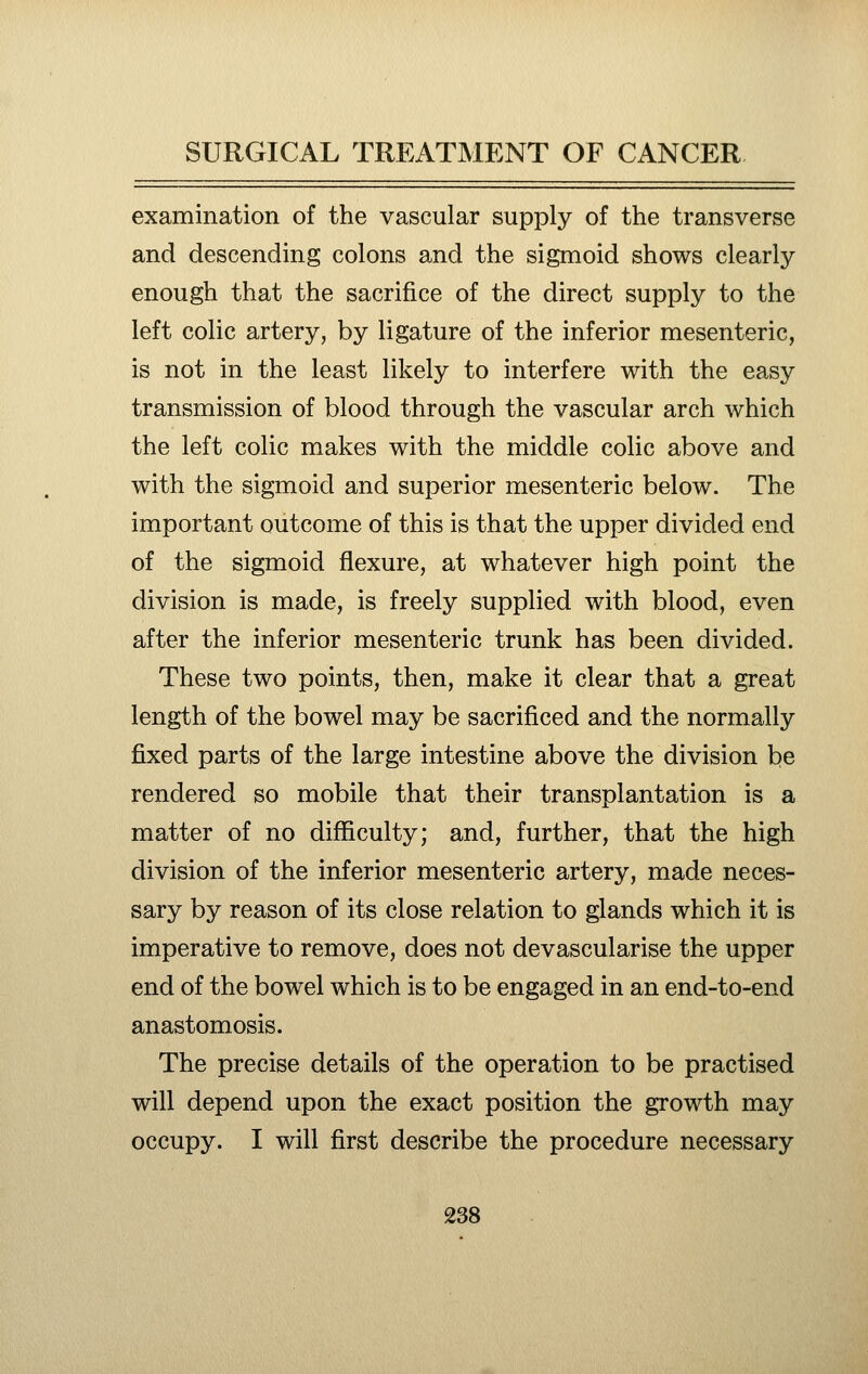 examination of the vascular supply of the transverse and descending colons and the sigmoid shows clearly enough that the sacrifice of the direct supply to the left colic artery, by ligature of the inferior mesenteric, is not in the least likely to interfere with the easy transmission of blood through the vascular arch which the left colic makes with the middle colic above and with the sigmoid and superior mesenteric below. The important outcome of this is that the upper divided end of the sigmoid flexure, at whatever high point the division is made, is freely supplied with blood, even after the inferior mesenteric trunk has been divided. These two points, then, make it clear that a great length of the bowel may be sacrificed and the normally fixed parts of the large intestine above the division be rendered so mobile that their transplantation is a matter of no difficulty; and, further, that the high division of the inferior mesenteric artery, made neces- sary by reason of its close relation to glands which it is imperative to remove, does not devascularise the upper end of the bowel which is to be engaged in an end-to-end anastomosis. The precise details of the operation to be practised will depend upon the exact position the growth may occupy. I will first describe the procedure necessary