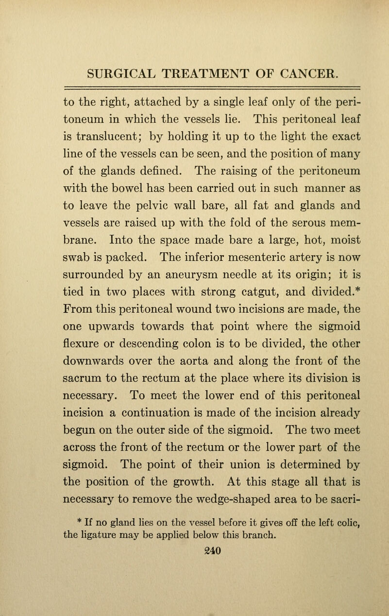 to the right, attached by a single leaf only of the peri- toneum in which the vessels lie. This peritoneal leaf is translucent; by holding it up to the light the exact line of the vessels can be seen, and the position of many of the glands defined. The raising of the peritoneum with the bowel has been carried out in such manner as to leave the pelvic wall bare, all fat and glands and vessels are raised up with the fold of the serous mem- brane. Into the space made bare a large, hot, moist swab is packed. The inferior mesenteric artery is now surrounded by an aneurysm needle at its origin; it is tied in two places with strong catgut, and divided.* From this peritoneal wound two incisions are made, the one upwards towards that point where the sigmoid flexure or descending colon is to be divided, the other downwards over the aorta and along the front of the sacrum to the rectum at the place where its division is necessary. To meet the lower end of this peritoneal incision a continuation is made of the incision already begun on the outer side of the sigmoid. The two meet across the front of the rectum or the lower part of the sigmoid. The point of their union is determined by the position of the growth. At this stage all that is necessary to remove the wedge-shaped area to be sacri- * If no gland lies on the vessel before it gives off the left colic, the ligature may be applied below this branch.