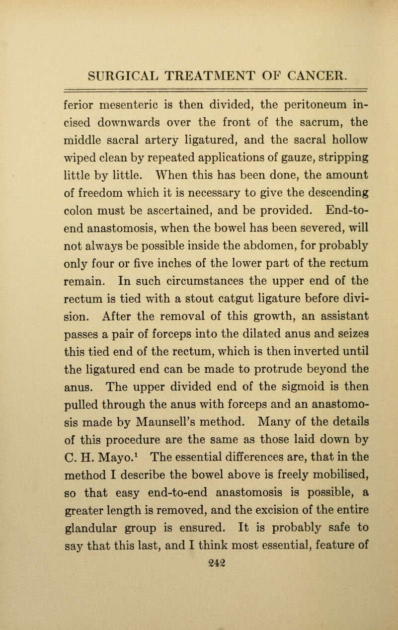 ferior mesenteric is then divided, the peritoneum in- cised downwards over the front of the sacrum, the middle sacral artery ligatured, and the sacral hollow wiped clean by repeated applications of gauze, stripping little by little. When this has been done, the amount of freedom which it is necessary to give the descending colon must be ascertained, and be provided. End-to- end anastomosis, when the bowel has been severed, will not always be possible inside the abdomen, for probably only four or five inches of the lower part of the rectum remain. In such circumstances the upper end of the rectum is tied with a stout catgut ligature before divi- sion. After the removal of this growth, an assistant passes a pair of forceps into the dilated anus and seizes this tied end of the rectum, which is then inverted until the ligatured end can be made to protrude beyond the anus. The upper divided end of the sigmoid is then pulled through the anus with forceps and an anastomo- sis made by MaunselFs method. Many of the details of this procedure are the same as those laid down by C. H. Mayo.^ The essential differences are, that in the method I describe the bowel above is freely mobilised, so that easy end-to-end anastomosis is possible, a greater length is removed, and the excision of the entire glandular group is ensured. It is probably safe to say that this last, and I think most essential, feature of