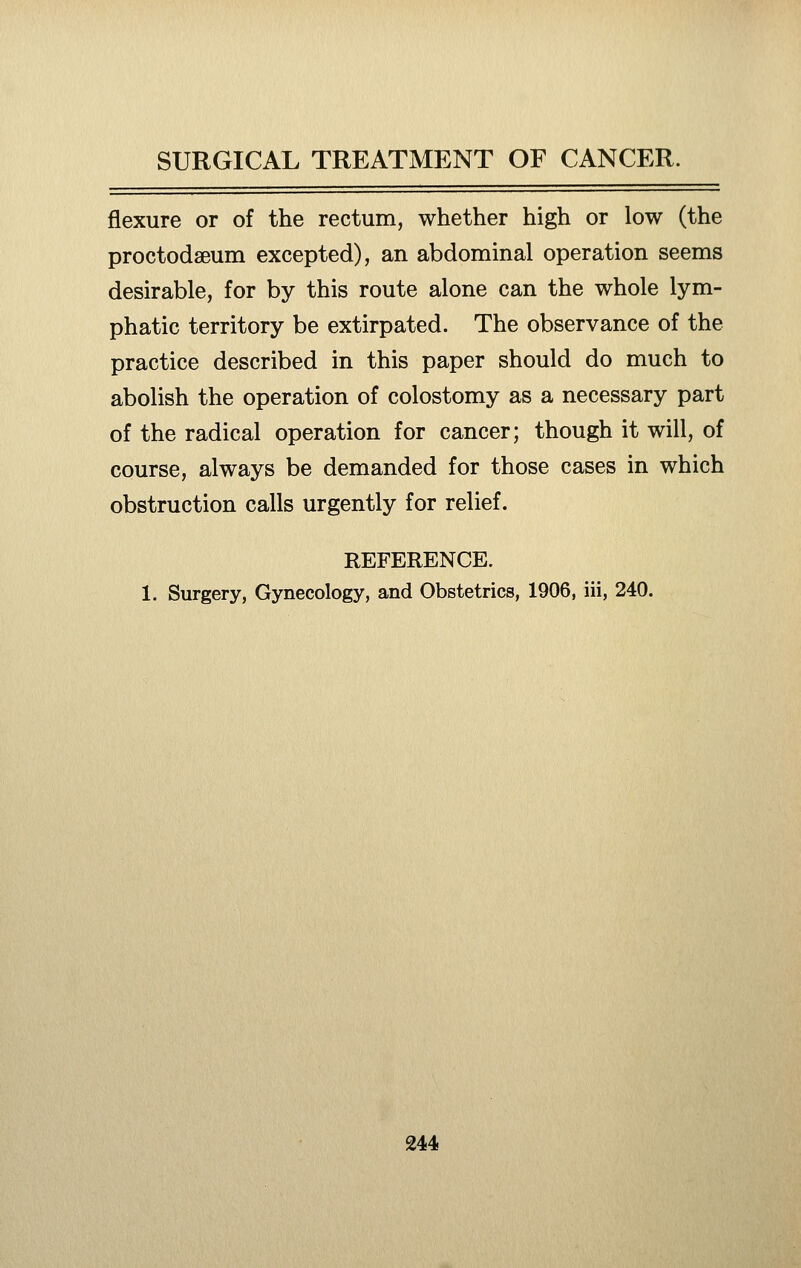 flexure or of the rectum, whether high or low (the proctodseum excepted), an abdominal operation seems desirable, for by this route alone can the whole lym- phatic territory be extirpated. The observance of the practice described in this paper should do much to abolish the operation of colostomy as a necessary part of the radical operation for cancer; though it will, of course, always be demanded for those cases in which obstruction calls urgently for relief. REFERENCE. 1. Surgery, Gynecology, and Obstetrics, 1906, iii, 240.