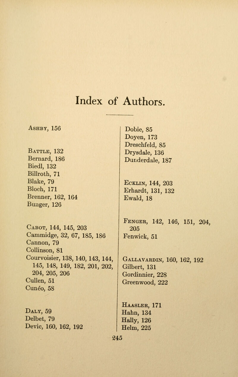 Index of Authors. ASHBY, 156 Battle, 132 Bernard, 186 Biedl, 132 Billroth, 71 Blake, 79 Bloch, 171 Brenner, 162, 164 Bunger, 126 Cabot, 144, 145, 203 Cammidge, 32, 67, 185, 186 Cannon, 79 Collinson, 81 Courvoisier, 138, 140, 143, 144, 145, 148, 149, 182, 201, 202, 204, 205, 206 CuUen, 51 Cun^o, 58 Daly, 59 Delbet, 79 Devic, 160, 162, 192 Dobie, 85 Doyen, 173 Dreschfeld, 85 Drysdale, 136 Dunderdale, 187 EcKLiN, 144, 203 Erhardt, 131, 132 Ewald, 18 Fenger, 142, 146, 151, 204, 205 Fenwick, 51 Gallavardin, 160, 162, 192 Gilbert, 131 Gordinnier, 228 Greenwood, 222 Haasler, 171 Hahn, 134 HaUy, 126 Helm, 225