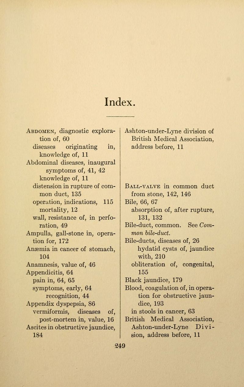 Index. Abdomen, diagnostic explora- tion of, 60 diseases originating in, knowledge of, 11 Abdominal diseases, inaugural symptoms of, 41, 42 knowledge of, 11 distension in rupture of com- mon duct, 135 operation, indications, 115 mortality, 12 wall, resistance of, in perfo- ration, 49 Ampulla, gall-stone in, opera- tion for, 172 Ansemia in cancer of stomach, 104 Anamnesis, value of, 46 Appendicitis, 64 pain in, 64, 65 symptoms, early, 64 recognition, 44 Appendix dyspepsia, 86 vermiformis, diseases of, post-mortem in, value, 16 Ascites in obstructive jaundice, 184 Ashton-under-Lyne division of British Medical Association, address before, 11 Ball-valve in common duct from stone, 142, 146 Bile, 66, 67 absorption of, after rupture, 131, 132 Bile-duct, common. See Com- mon bile-duct. Bile-ducts, diseases of, 26 hydatid cysts of, jaundice with, 210 obUteration of, congenital, 155 Black jaundice, 179 Blood, coagulation of, in opera- tion for obstructive jaun- dice, 193 in stools in cancer, 63 British Medical Association, Ashton-under-Lyne Divi- sion, address before, 11