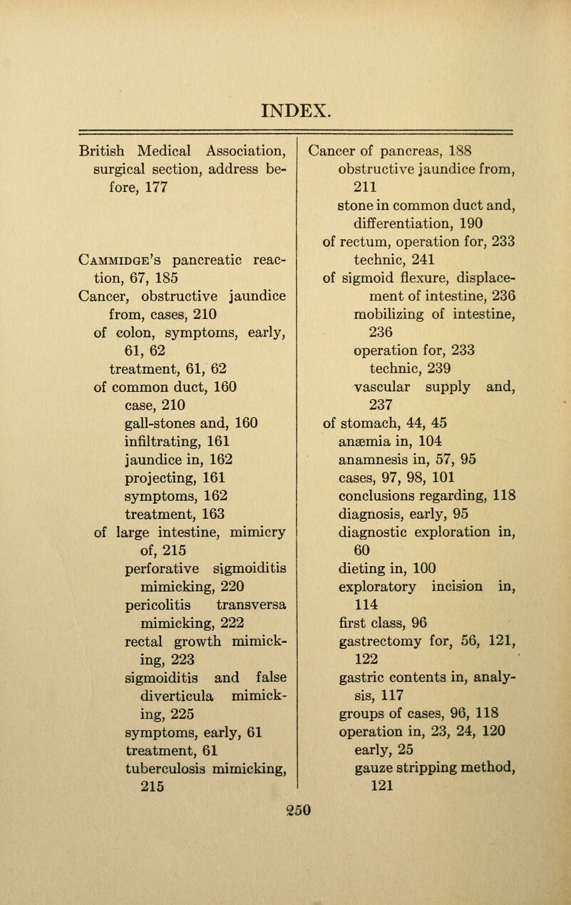 British Medical Association, Cancer of pancreas, 188 surgical section, address be- obstructive jaundice from, fore, 177 211 stone in common duct and. differentiation, 190 of rectum, operation for, 233 Cammidge's pancreatic reac- technic, 241 tion, 67, 185 of sigmoid flexure, displace- Cancer, obstructive jaundice ment of intestine, 236 from, cases, 210 mobiUzing of intestine, of colon, symptoms, early, 236 61,62 operation for, 233 treatment, 61, 62 technic, 239 of common duct, 160 vascular supply and, case, 210 237 gall-stones and, 160 of stomach, 44, 45 infiltrating, 161 anaemia in, 104 jaundice in, 162 anamnesis in, 57, 95 projecting, 161 cases, 97, 98, 101 symptoms, 162 conclusions regarding, 118 treatment, 163 diagnosis, early, 95 of large intestine, mimicry diagnostic exploration in, of, 215 60 perforative sigmoiditis dieting in, 100 mimicking, 220 exploratory incision in, pericolitis transversa 114 mimicking, 222 first class, 96 rectal growth mimick- gastrectomy for, 56, 121, ing, 223 122 sigmoiditis and false gastric contents in, analy- diverticula mimick- sis, 117 ing, 225 groups of cases, 96, 118 symptoms, early, 61 operation in, 23, 24, 120 treatment, 61 early, 25 tuberculosis mimicking. gauze stripping method, 215 121