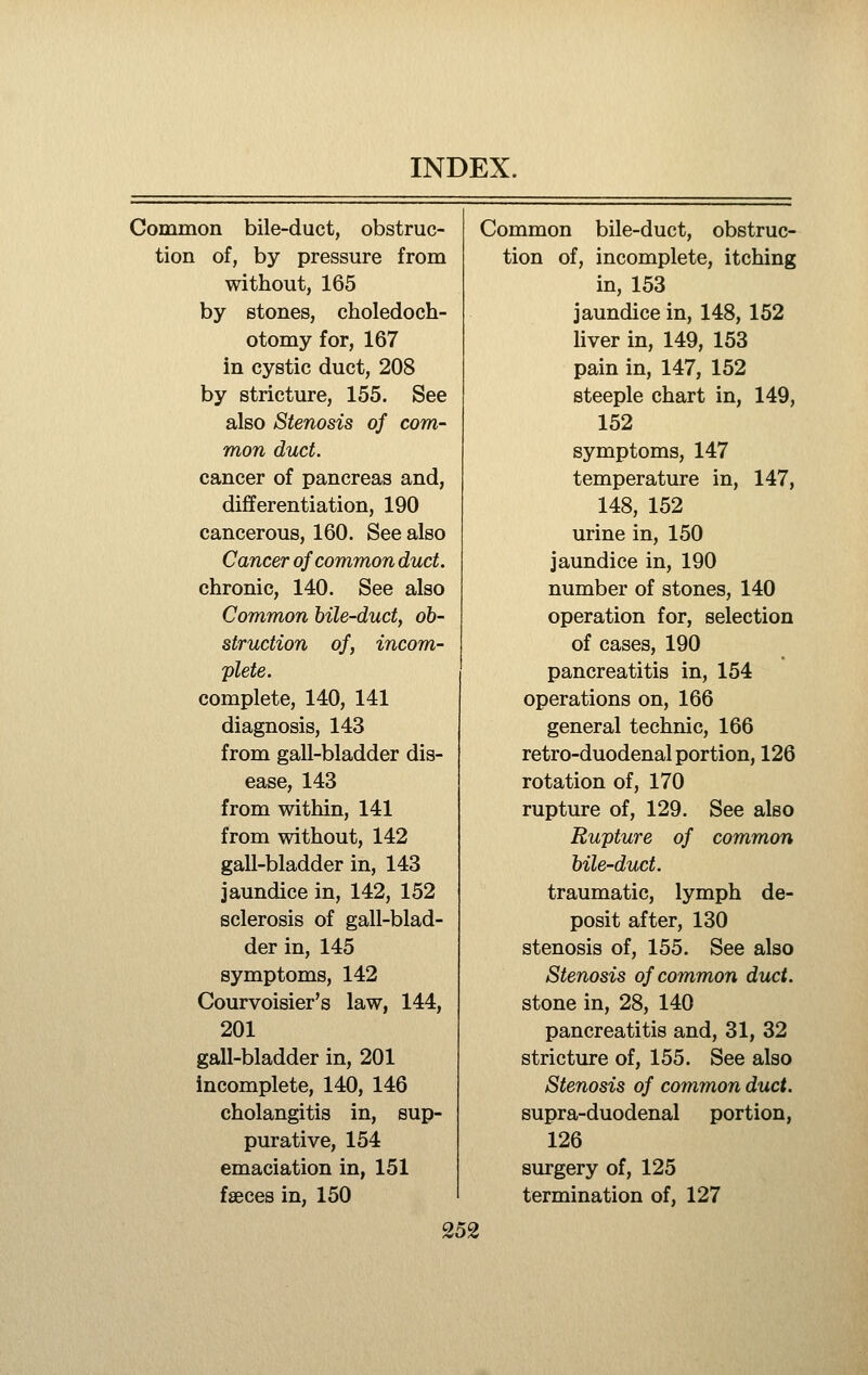 Common bile-duct, obstruc- Common bile-duct, obstruc- tion of, by pressure from tion of, incomplete, itching without, 165 in, 153 by stones, choledoch- jaundice in, 148, 152 otomy for, 167 liver in, 149, 153 in cystic duct, 208 pain in, 147, 152 by stricture, 155. See steeple chart in, 149, also Stenosis of com- 152 mon duct. symptoms, 147 cancer of pancreas and. temperature in, 147, differentiation, 190 148, 152 cancerous, 160. See also urine in, 150 Cancer of common duct. jaundice in, 190 chronic, 140. See also number of stones, 140 Common bile-duct, ob- operation for, selection struction of, incom- of cases, 190 plete. complete, 140, 141 diagnosis, 143 from gall-bladder dis- ease, 143 from within, 141 from without, 142 gall-bladder in, 143 jaundice in, 142, 152 sclerosis of gall-blad- der in, 145 symptoms, 142 Courvoisier's law, 144, 201 gall-bladder in, 201 incomplete, 140, 146 cholangitis in, sup- purative, 154 emaciation in, 151 fseces in, 150 pancreatitis in, 154 operations on, 166 general technic, 166 retro-duodenal portion, 126 rotation of, 170 rupture of, 129. See also Rupture of common bile-dv^t. traumatic, lymph de- posit after, 130 stenosis of, 155. See also Stenosis of common duct. stone in, 28, 140 pancreatitis and, 31, 32 stricture of, 155. See also Stenosis of common duct. supra-duodenal portion, 126 surgery of, 125 termination of, 127