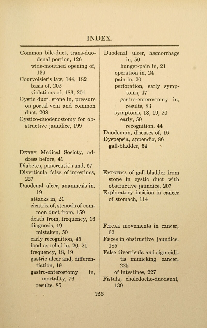 Common bile-duct, trans-duo- Duodenal ulcer, haemorrhage denal portion, 126 in, 50 wide-mouthed opening of, hunger-pain in, 21 139 operation in, 24 Courvoisier's law, 144, 182 pain in, 20 basis of, 202 perforation, early symp- violations of, 183, 201 toms, 47 Cystic duct, stone in, pressure gastro-enterostomy in. on portal vein and common results, 83 duct, 208 symptoms, 18, 19, 20 Cystico-duodenostomy for ob- early, 50 structive jaundice, 199 recognition, 44 Duodenum, diseases of, 16 Dyspepsia, appendix, 86 gall-bladder, 54 Derby Medical Society, ad- dress before, 41 Diabetes, pancreatitis and, 67 Diverticula, false, of intestines. Empyema of gall-bladder from 227 stone in cystic duct with Duodenal ulcer, anamnesis in, obstructive jaundice, 207 19 Exploratory incision in cancer attacks in, 21 of stomach, 114 cicatrix of, stenosis of com- mon duct from, 159 death from, frequency, 16 diagnosis, 19 F^CAL movements in cancer, mistaken, 50 62 early recognition, 45 Faeces in obstructive jaundice, food as rehef in, 20, 21 185 frequency, 18, 19 False diverticula and sigmoidi- gastric ulcer and, differen- tis mimicking cancer, tiation, 19 225 gastro-enterostomy in. of intestines, 227 mortality, 76 Fistula, choledocho-duodenal, results, 85 139