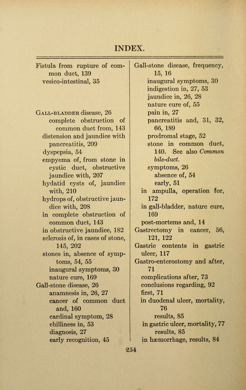 Fistula from rupture of com- mon duct, 139 vesico-intestinal, 35 Gall-bladder disease, 26 complete obstruction of common duct from, 143 distension and jaundice with pancreatitis, 209 dyspepsia, 54 empyema of, from stone in cystic duct, obstructive jaundice with, 207 hydatid cysts of, jaundice with, 210 hydrops of, obstructive jaun- dice with, 208 in complete obstruction of common duct, 143 in obstructive jaundice, 182 sclerosis of, in cases of stone, 145, 202 stones in, absence of symp- toms, 54, 55 inaugural symptoms, 30 nature cure, 169 Gall-stone disease, 26 anamnesis in, 26, 27 cancer of common duct and, 160 cardinal symptom, 28 chilUness in, 53 diagnosis, 27 early recognition, 45 Gall-stone disease, frequency, 15, 16 inaugural symptoms, 30 indigestion in, 27, 53 jaundice in, 26, 28 nature cure of, 55 pain in, 27 pancreatitis and, 31, 32, 66, 189 prodromal stage, 52 stone in common duct, 140. See also Common hile-duct. symptoms, 26 absence of, 54 early, 51 in ampulla, operation for, 172 in gall-bladder, nature cure, 169 post-mortems and, 14 Gastrectomy in cancer, 56, 121, 122 Gastric contents in gastric ulcer, 117 Gastro-enterostomy and after, 71 complications after, 73 conclusions regarding, 92 first, 71 in duodenal ulcer, mortality, 76 results, 85 in gastric ulcer, mortality, 77 results, 85 in haemorrhage, results, 84