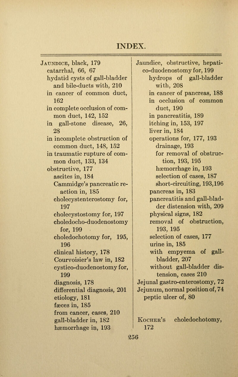 Jaundice, black, 179 catarrhal, 66, 67 hydatid cysts of gall-bladder and bile-ducts with, 210 in cancer of common duct, 162 in complete occlusion of com- mon duct, 142, 152 in gall-stone disease, 26, 28 in incomplete obstruction of common duct, 148, 152 in traumatic rupture of com- mon duct, 133, 134 obstructive, 177 ascites in, 184 Cammidge's pancreatic re- action in, 185 cholecystenterostomy for, 197 cholecystostomy for, 197 choledocho-duodenostomy for, 199 choledochotomy for, 195, 196 clinical history, 178 Courvoisier's law in, 182 cystico-duodenostomy for, 199 diagnosis, 178 differential diagnosis, 201 etiology, 181 faeces in, 185 from cancer, cases, 210 gall-bladder in, 182 haemorrhage in, 193 Jaundice, obstructive, hepati- co-duodenostomy for, 199 hydrops of gall-bladder with, 208 in cancer of pancreas, 188 in occlusion of common duct, 190 in pancreatitis, 189 itching in, 153, 197 liver in, 184 operations for, 177, 193 drainage, 193 for removal of obstruc- tion, 193, 195 haemorrhage in, 193 selection of cases, 187 ^ort-circuiting, 193,196 pancreas in, 183 pancreatitis and gall-blad- der distension with, 209 physical signs, 182 removal of obstruction, 193, 195 selection of cases, 177 urine in, 185 with empyema of gall- bladder, 207 without gall-bladder dis- tension, cases 210 Jejunal gastro-enterostomy, 72 Jejunum, normal position of, 74 peptic ulcer of, 80 Kocher's 172 choledochotomy, 25Q