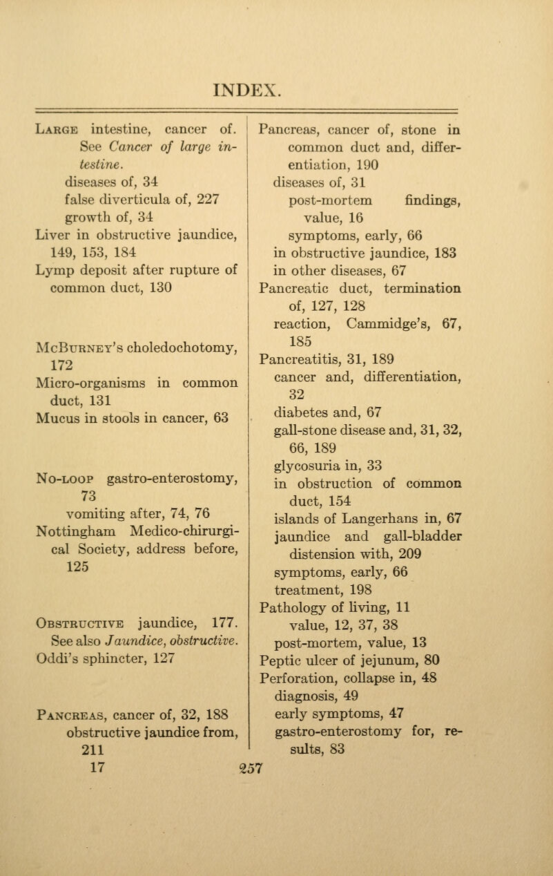 Large intestine, cancer of. See Cancer of large in- testine. diseases of, 34 false diverticula of, 227 growth of, 34 Liver in obstructive jaundice, 149, 153, 184 Lymp deposit after rupture of common duct, 130 McBurney's choledochotomy, 172 Micro-organisms in common duct, 131 Mucus in stools in cancer, 63 No-loop gastro-enterostomy, 73 vomiting after, 74, 76 Nottingham Medico-chirurgi- cal Society, address before, 125 Obstructive jaundice, 177. See also Jaundice, obstructive. Oddi's sphincter, 127 Pancreas, cancer of, 32, 188 obstructive jaundice from, 211 17 257 Pancreas, cancer of, stone in common duct and, differ- entiation, 190 diseases of, 31 post-mortem findings, value, 16 symptoms, early, 66 in obstructive jaundice, 183 in other diseases, 67 Pancreatic duct, termination of, 127, 128 reaction, Cammidge's, 67, 185 Pancreatitis, 31, 189 cancer and, differentiation, 32 diabetes and, 67 gall-stone disease and, 31, 32, 66, 189 glycosuria in, 33 in obstruction of common duct, 154 islands of Langerhans in, 67 jaundice and gall-bladder distension with, 209 symptoms, early, 66 treatment, 198 Pathology of hving, 11 value, 12, 37, 38 post-mortem, value, 13 Peptic ulcer of jejunum, 80 Perforation, collapse in, 48 diagnosis, 49 early symptoms, 47 gastro-enterostomy for, re- sults, 83