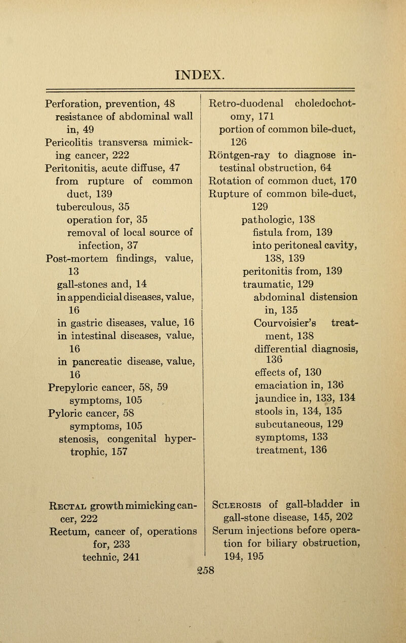 Perforation, prevention, 48 resistance of abdominal wall in, 49 Pericolitis transversa mimick- ing cancer, 222 Peritonitis, acute diffuse, 47 from rupture of common duct, 139 tuberculous, 35 operation for, 35 removal of local source of infection, 37 Post-mortem findings, value, 13 gall-stones and, 14 in appendicial diseases, value, 16 in gastric diseases, value, 16 in intestinal diseases, value, 16 in pancreatic disease, value, 16 Prepyloric cancer, 58, 59 symptoms, 105 Pyloric cancer, 58 symptoms, 105 stenosis, congenital hyper- trophic, 157 Rectal growth mimicking can- cer, 222 Rectum, cancer of, operations for, 233 technic, 241 Retro-duodenal choledochot- omy, 171 portion of common bile-duct, 126 Rontgen-ray to diagnose in- testinal obstruction, 64 Rotation of common duct, 170 Rupture of common bile-duct, 129 pathologic, 138 fistula from, 139 into peritoneal cavity, 138, 139 peritonitis from, 139 traumatic, 129 abdominal distension in, 135 Courvoisier's treat- ment, 138 differential diagnosis, 136 effects of, 130 emaciation in, 136 jaundice in, 133, 134 stools in, 134, 135 subcutaneous, 129 symptoms, 133 treatment, 136 Sclerosis of gall-bladder in gall-stone disease, 145, 202 Serum injections before opera- tion for biliary obstruction, 194, 195