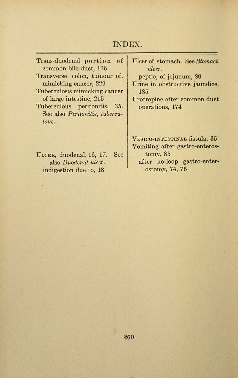 Trans-duodenal portion of common bile-duct, 126 Transverse colon, tumour of, mimicking cancer, 229 Tuberculosis mimicking cancer of large intestine, 215 Tuberculous peritonitis, 35. See also Peritonitis, tubercu- lous. Ulcer, duodenal, 16, 17. also Duodenal ulcer. indigestion due to, 18 See Ulcer of stomach. See Stomach ulcer. peptic, of jejunum, 80 Urine in obstructive jaundice, 185 Urotropine after common duct operations, 174 Vesico-intestinal fistula, 35 Vomiting after gastro-enteros- tomy, 85 after no-loop gastro-enter- ostomy, 74, 76