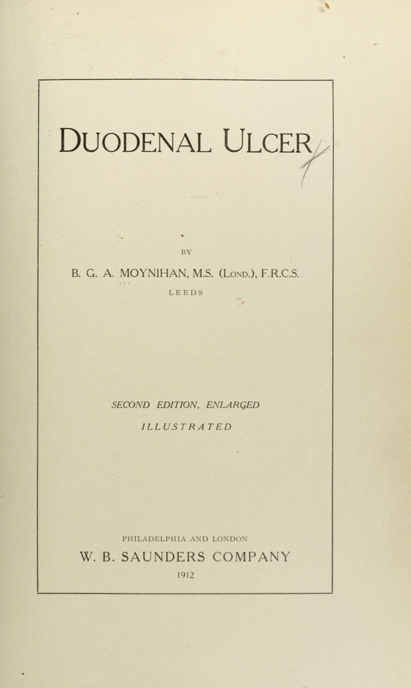 Duodenal Ulcer B. G. A. MOYNIHAN, M.S. (Lond.), F.R.C.S. LEEDS SECOND EDITION, ENLARQED ILLUSTRATED PHILADELPHIA AND LONDON W. B. SAUNDERS COMPANY 1912