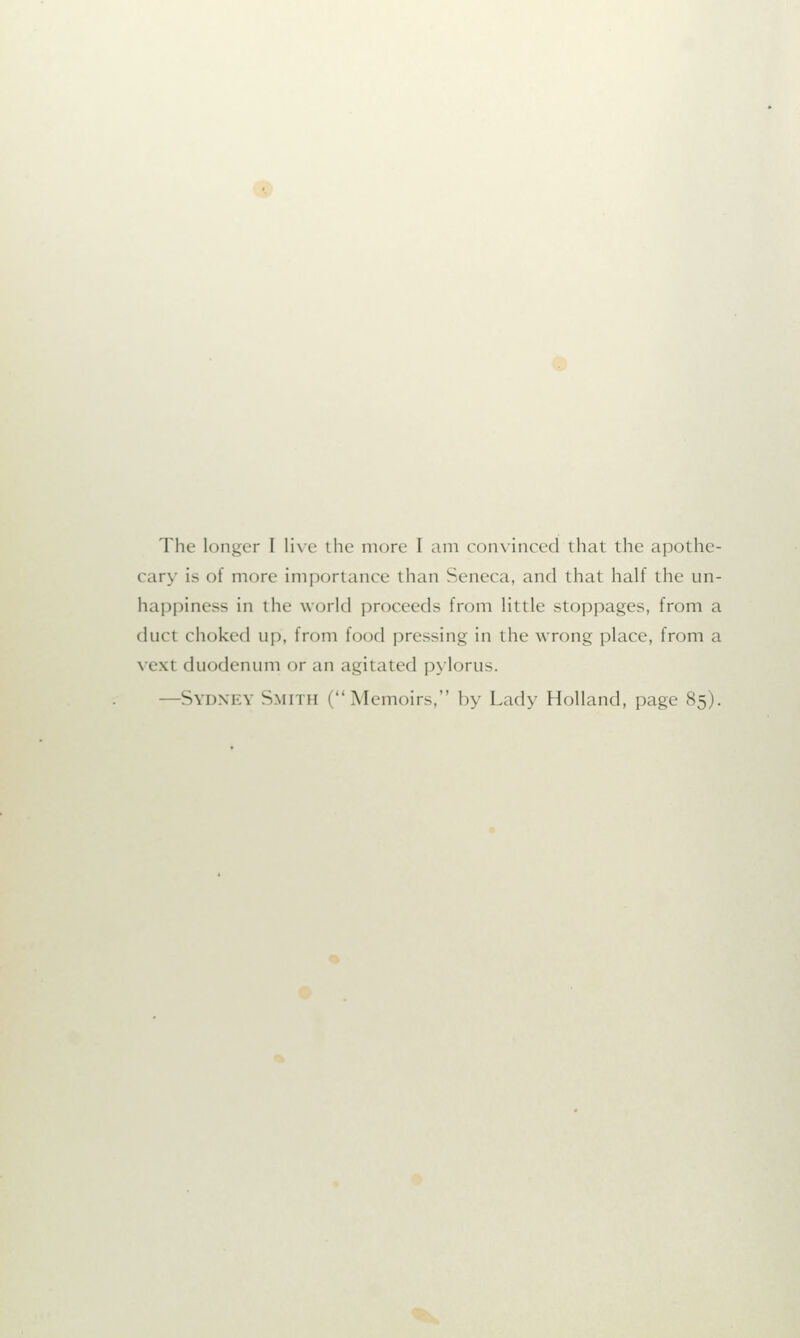 The longer I live the more I am convinced that the apothe- cary is of more importance than Seneca, and that half the un- happiness in the world proceeds from little stoppages, from a duct choked up, from food pressing in the wrong place, from a vexl duodenum or an agitated pylorus. —Sydney Smith (Memoirs. by Lady Holland, page 85).