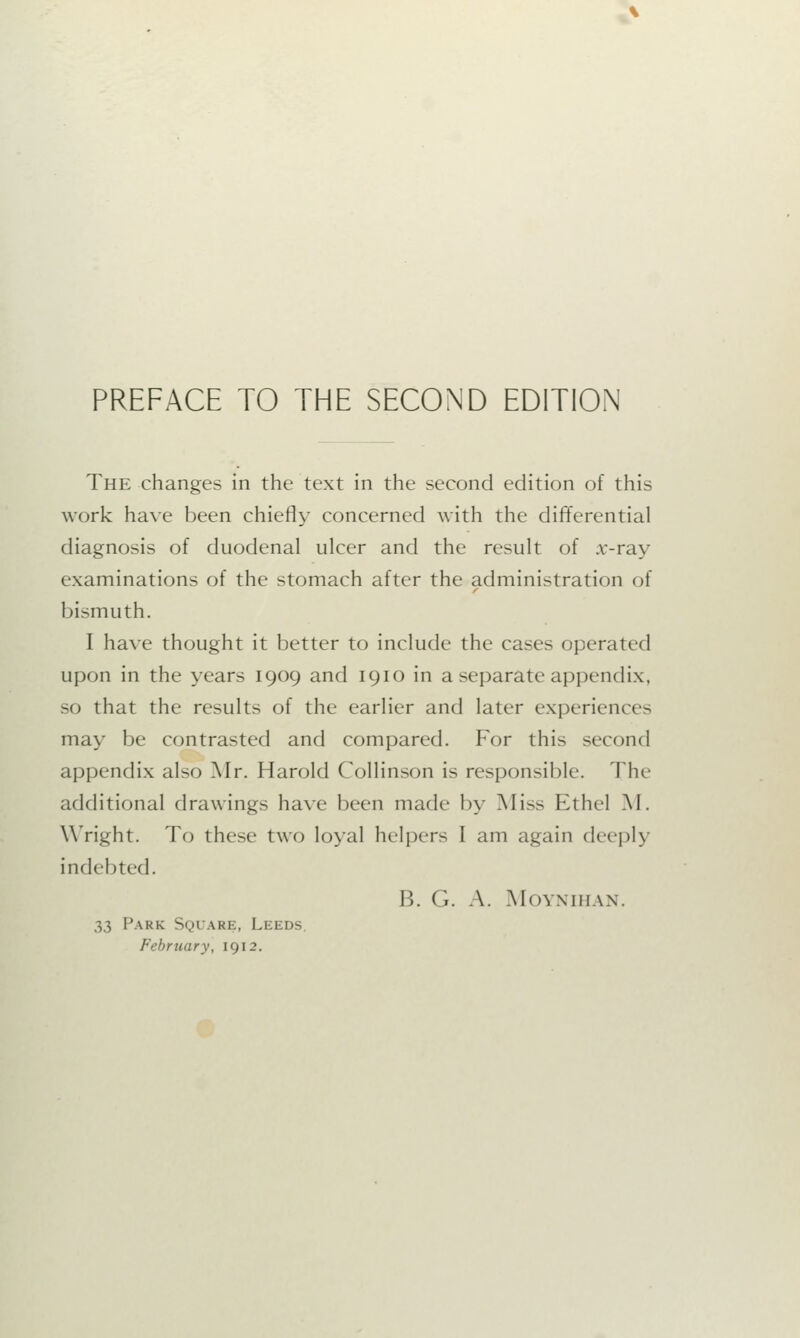 PREFACE TO THE SECOND EDITION The changes in the text in the second edition of this work have been chiefly concerned with the differential diagnosis of duodenal ulcer and the result of .r-ray examinations of the stomach after the administration of bismuth. I have thought it better to include the cases operated upon in the years 1909 and 1910 in a separate appendix, so that the results of the earlier and later experiences may be contrasted and compared. For this second appendix also Mr. Harold Collinson is responsible. Tin- additional drawings have been made by Miss Ethel M. Wright. To these two loyal helpers I am again deeply indebted. B. G. A. MOYNIHAN. 3,3 Park Square, Leeds. February, 1912.