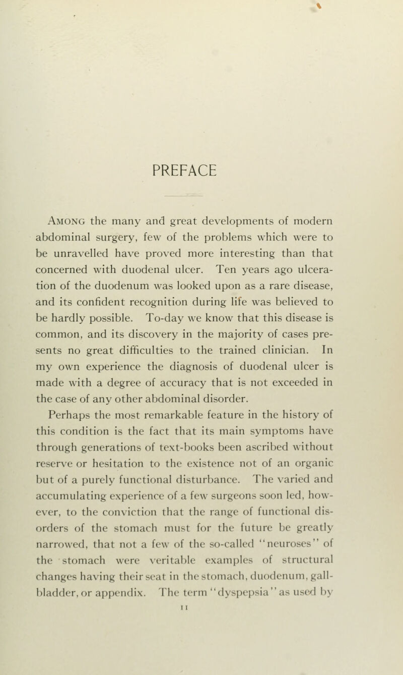 PREFACE Among the many and great developments of modern abdominal surgery, few of the problems which were to be unravelled have proved more interesting than that concerned with duodenal ulcer. Ten years ago ulcera- tion of the duodenum was looked upon as a rare disease, and its confident recognition during life was believed to be hardly possible. To-day we know that this disease is common, and its discovery in the majority of cases pre- sents no great difficulties to the trained clinician. In my own experience the diagnosis of duodenal ulcer is made with a degree of accuracy that is not exceeded in the case of any other abdominal disorder. Perhaps the most remarkable feature in the history of this condition is the fact that its main symptoms have through generations of text-books been ascribed without reserve or hesitation to the existence not of an organic but of a purely functional disturbance. The varied and accumulating experience of a few surgeons soon led, how- ever, to the conviction that the range of functional dis- orders of the stomach must for the future be greatly narrowed, that not a few of the so-called neuroses of the stomach were veritable examples of structural changes having their seat in the stomach, duodenum, gall- bladder, or appendix. The term dyspepsia as used l»\