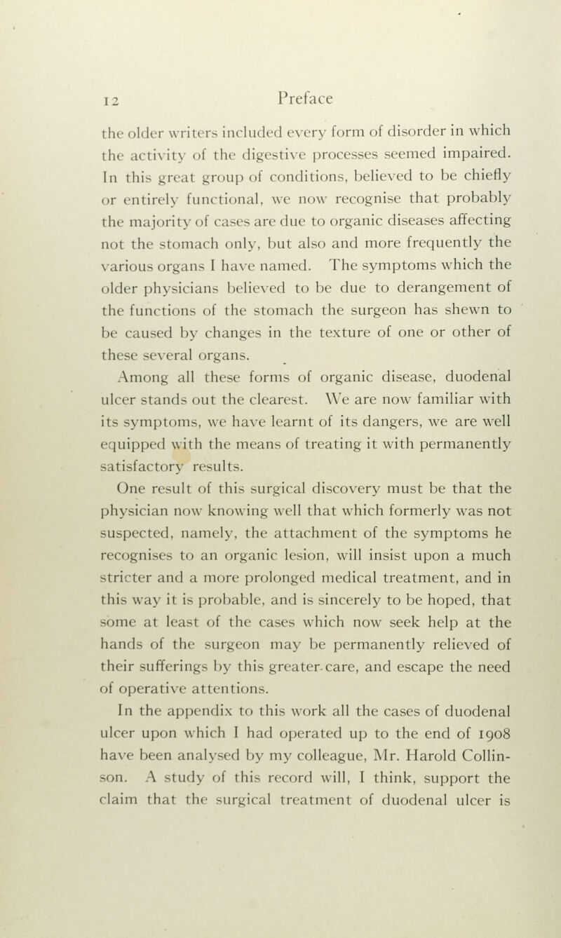 the older writers included every form of disorder in which the activity of the digestive processes seemed impaired. In this great group of conditions, believed to be chiefly or entirely functional, we now recognise that probably the majority of cases are due to organic diseases affecting not the stomach only, but also and more frequently the various organs I have named. The symptoms which the older physicians believed to be due to derangement of the functions of the stomach the surgeon has shewn to be caused by changes in the texture of one or other of these several organs. Among all these forms of organic disease, duodenal ulcer stands out the clearest. We are now familiar with its symptoms, we have learnt of its dangers, we are well equipped with the means of treating it writh permanently satisfactory results. One result of this surgical discovery must be that the physician now knowing well that which formerly was not suspected, namely, the attachment of the symptoms he recognises to an organic lesion, will insist upon a much stricter and a more prolonged medical treatment, and in this way it is probable, and is sincerely to be hoped, that some at least of the cases which now seek help at the hands of the surgeon may be permanently relieved of their sufferings by this greater-care, and escape the need of operative attentions. In the appendix to this work all the cases of duodenal nicer upon which I had operated up to the end of 1908 have been analysed by my colleague, Mr. Harold Collin- son. A study of this record will, I think, support the claim that the surgical treatment of duodenal ulcer is