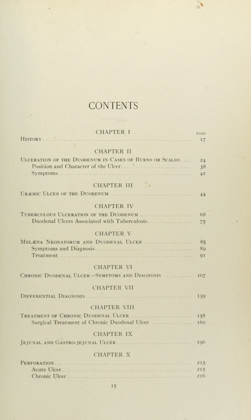 CONTENTS CHAPTER I PAGE History 17 CHAPTER II Ulceration of the Duodenum in Cases of Burns or Scalds. ... 24 Position and Character of the Ulcer. .. . ! 38 Symptoms 41 CHAPTER III Ur.emic Ulcer of the Duodenum 44 CHAPTER IV Tuberculous Ulceration of the Duodenum 68 Duodenal Ulcers Associated with Tuberculosis 75 CHAPTER V Mel/ENa Neonatorum and Duodenal Ulcer 85 Symptoms and Diagnosis 89 Treatment 91 CHAPTER VI Chronic Duodenal Ulcer—Symptoms and Diagnosis 107 CHAPTER VII Differential Diagnosis 139 CHAPTER VIII Treatment of Chronic Duodenal 1 'i.ckk 158 Surgical Treatment of Chronic Duodenal Ulcer 160 ( HAPTER IX Jejunal and Gastro [eji nal Ulcer 196 CHAPTER X Perforation -' 15 Acute Ulcer 215 Chronic Ulcer 2l6