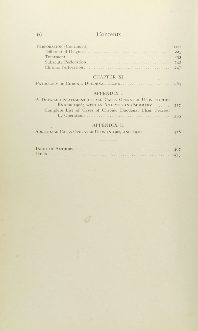 Perforation (Continued) page Differential Diagnosis 225 Treatment 233 Subacute Perforation 242 Chronic Perforation 247 CHAPTER XI Pathology of Chronic Duodenal Ulcer 264 APPENDIX I A Detailed Statement of all Cases Operated Upon to the End of 1908; with an Analysis and Summary 317 Complete List of Cases of Chronic Duodenal Ulcer Treated by Operation 335 APPENDIX II Additional Cases Operated Upon in 1909 and 1910 428 I ndex of Authors 467 Index 473