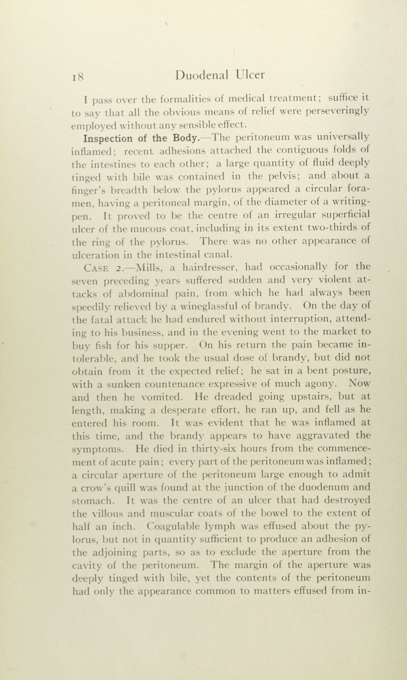 I pas- over the formalities of medical treatment; suffice it to say that all the obvious means of relict were perseveringly employed without any sensible effect. Inspection of the Body.—The peritoneum was universally inflamed; recent adhesions attached the contiguous folds of the intestines to each other; a large quantity of fluid deeply tinged with bile was contained in the pelvis; and about a finger's breadth below the pylorus appeared a circular fora- men, having a peritoneal margin, of the diameter of a writing- pen. It proved to be the centre of an irregular superficial ulcer of the mucous coat, including in its extent two-thirds of the ring of the pylorus. There was no other appearance of ulceration in the intestinal canal. CASE 2. Mills, a hairdresser, had occasionally for the seven preceding years suffered sudden and very violent at- tacks of abdominal pain, from which he had always been speedily relieved by a wineglassful of brandy. On the day of the fatal attack hi' had endured without interruption, attend- ing to his business, and in the evening went to the market to buy fish for his supper. On his return the pain became in- tolerable, and he took the usual dose of brandy, but did not obtain from it the expected relief; he sat in a bent posture, with a sunken countenance expressive of much agony. Now and then he vomited. He dreaded going upstairs, but it length, making a desperate effort, he ran up, and fell as he entered his room. It was evident that he was inflamed at this time, and the branch- appears to have aggravated the symptoms. He died in thirty-six hours from the commence- ment of acute pain ; every part of the peritoneum was inflamed; a circular aperture of the peritoneum large enough to admit a crow's quill was found at the junction of the duodenum and stomach. It was the centre of an ulcer that had destroyed thi! villous and muscular coat- of the bowel to the extent of half an inch. ( oagulable lymph was effused about the py- lorus, but not in quantity sufficient to produce an adhesion of the adjoining parts, so as to exclude the aperture from the cavity of the peritoneum. The margin of the aperture was deeply tinged with bile, yet the contents of the peritoneum had only the appearance common to matters effused from in-