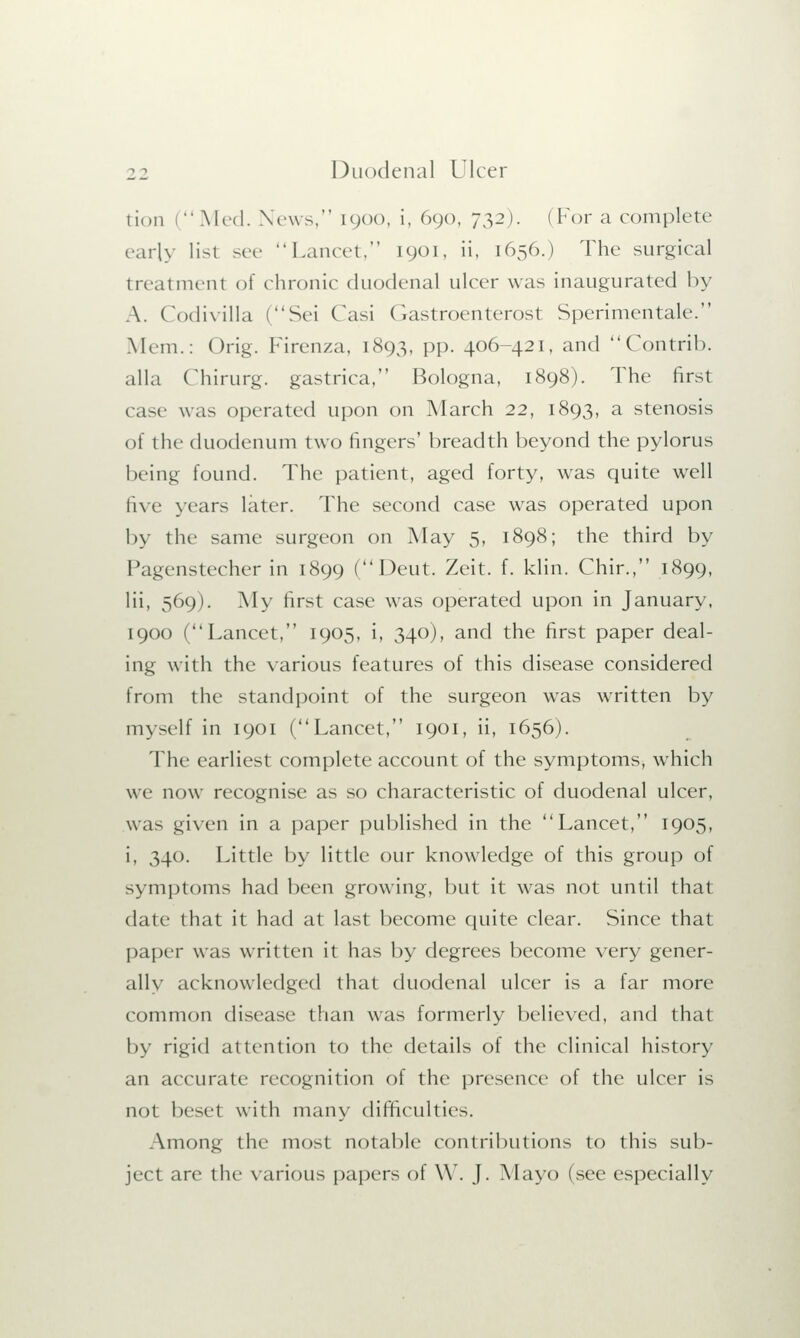 tion I •' Med. News, 1900, i, 690, 732). ( For a complete early list sec Lancet, 1901, ii, 1656.) The surgical treatment of chronic duodenal ulcer was inaugurated by A. Codivilla (Sei Casi Gastroenterost Sperimentale. Mem.: Orig. Firenza, 1893, pp. 406-421, and Contrib. alia Chirurg. gastrica, Bologna, 1898). The first case was operated upon on March 22, 1893, a stenosis of the duodenum two fingers' breadth beyond the pylorus being found. The patient, aged forty, was quite well five years later. The second case was operated upon by the same surgeon on May 5, 1898; the third by Pagenstecher in 1899 (Deut. Zeit. f. klin. Chir., 1899, Hi, 569). My first case was operated upon in January, 1900 (Lancet, 1905, i, 340), and the first paper deal- ing with the various features of this disease considered from the standpoint of the surgeon was written by myself in 1901 (Lancet, 1901, ii, 1656). The earliest complete account of the symptoms, which we now recognise as so characteristic of duodenal ulcer, was given in a paper published in the Lancet, 1905, i, 340. Little by little our knowledge of this group of symptoms had been growing, but it was not until that date that it had at last become quite clear. Since that paper was written it has by degrees become very gener- ally acknowledged that duodenal ulcer is a far more common disease than was formerly believed, and that by rigid attention to the details of the clinical history an accurate recognition of the presence of the ulcer is not beset with many difficulties. Among the most notable contributions to this sub- ject are the various papers of W. J. Mayo (see especially