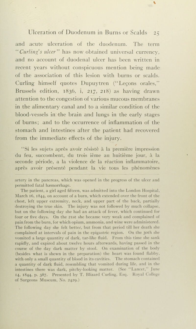 and acute ulceration of the duodenum. The term Curling's ulcer' has now obtained universal currency, and no account of duodenal ulcer has been written in recent years without conspicuous mention being made of the association of this lesion with burns or scalds. Curling himself quotes Dupuytren (Lecons orales, Brussels edition, 1836, i, 217, 218) as having drawn attention to the congestion of various mucous membranes in the alimentary canal and to a similar condition of the blood-vessels in the brain and lungs in the early stages of burns; and to the occurrence of inflammation of the stomach and intestines after the patient had recovered from the immediate effects of the injury. Si les sujets apres avoir resiste a la premiere impression flu feu, succombent, du trois ieme au huitieme jour, a la seconde periode, a la violence de la reaction inflammatoire, apr£s avoir presente pendant la vie tous les ph£nom&nes artery in the pancreas, which was opened in the progress of the ulcer and permitted fatal haemorrhage. The patient, a girl aged fifteen, was admitted into i lie London Hospital, March 16, 1844, on account of a burn, which extended over the front of tin- chest, left upper extremity, neck, and upper part of the hack, partially destroying the true skin. The injury was not followed l>y much collapse, but on the following day she had an attack of fever, which continued for four or five days. On the 2lst she became very weak and complained of pain from the burn, for which opium, ammonia, and wine were administered. The following day she felt better, hut from that period till her death she complained at intervals of pain in the epigastric region. < >n the 30th she vomited a large quantity of dark, tar-like fluid. From this time she sank rapidly, and expired aboul twelve hours afterwards, having passed in the course of the day dark matter by stool. On examination of the bodj (besides what is shewn in the preparation) the heart was found flabby, with only a small quantity of blood in its cavities. The stomach contained a quantity of dark fluid, resembling thai vomited during life, and in the intestines there w.i^ dark, pitchy-looking matter. ;S< e Lancet, June 14. 1.H44, p. 387. Presented by T. Blizard Curling, Esq. Royal College oi Surge* ma \l useum, No. 24