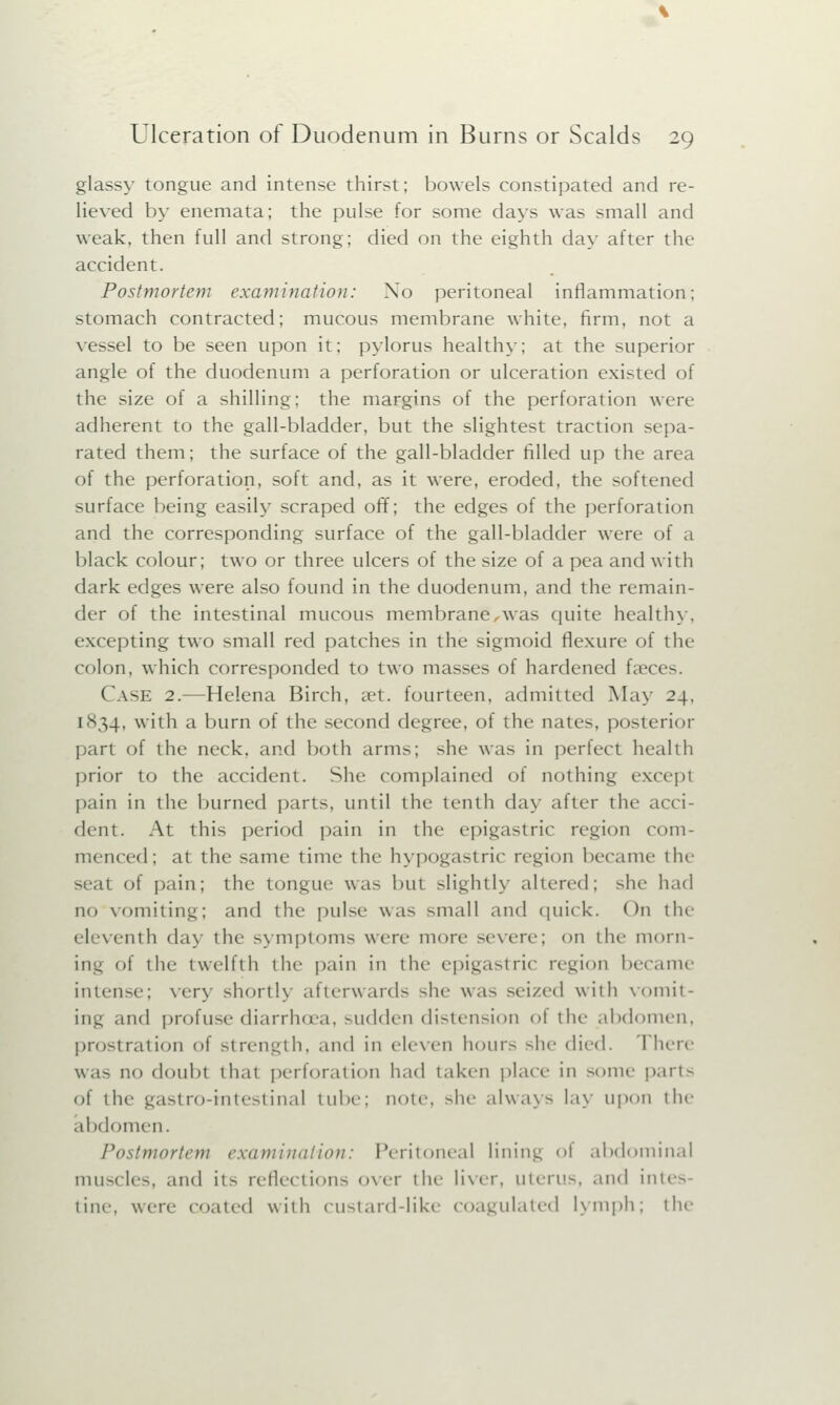 glassy tongue and intense thirst; bowels constipated and re- lieved by enemata; the pulse for some days was small and weak, then full and strong; died on the eighth day after the accident. Postmortem examination: Xo peritoneal inflammation; stomach contracted; mucous membrane white, firm, not a vessel to be seen upon it; pylorus healthy; at the superior angle of the duodenum a perforation or ulceration existed of the size of a shilling; the margins of the perforation were adherent to the gall-bladder, but the slightest traction sepa- rated them; the surface of the gall-bladder filled up the area of the perforation, soft and, as it were, eroded, the softened surface being easily scraped off; the edges of the perforation and the corresponding surface of the gall-bladder were of a black colour; two or three ulcers of the size of a pea and with dark edges were also found in the duodenum, and the remain- der of the intestinal mucous membrane ,was quite healthy, excepting two small red patches in the sigmoid flexure of the colon, which corresponded to two masses of hardened faeces. CASE 2.—Helena Birch, a?t. fourteen, admitted May 24, 1834, with a burn of the second degree, of the nates, posterior part of the neck, and both arms; she was in perfect health prior to the accident. She complained of nothing except pain in the burned parts, until the tenth day after the acci- dent. At this period pain in the epigastric region com- menced; at the same time the hypogastric region became the seat of pain; the tongue was but slightly altered; she had no vomiting; and the pulse was -mall and quick. On the eleventh day the symptoms were more severe; on the morn- ing of the twelfth the pain in the epigastric region became intense; very shortly afterwards she was seized with vomit- ing and profuse diarrhoea, sudden distension of the abdomen, prostration of strength, and in eleven hours she died. There was no doubt that perforation had taken place in some parts of the gastro-mtestinal tube; note, she always lay upon the abdomen. Postmortem examination: Peritoneal lining <>i abdominal muscles, and it- reflections over the liver, uterus, and intes tine, wen- (Mated with custard-like coagulated lymph; the