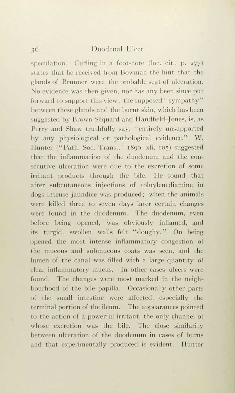 speculation. Curling in a foot-note (lor. cit., p. 277) states that he received from Bowman the hint that the glands of Brunner were the probable seat of ulceration. No evidence was then given, nor has any been since put forward to support this view; the supposed sympathy between these glands and the burnt skin, which has been suggested by Brown-Sequard and Handheld-Jones, is, as Perry and Shaw truthfully say, entirely unsupported by any physiological or pathological evidence. W. Hunter (Path. Soc. Trans., 1890, xli, 105) suggested that the inflammation of the duodenum and the con- secutive ulceration were due to the excretion of some irritant products through the bile. He found that after subcutaneous injections of toluylenediamine in dogs intense jaundice was produced; when the animals were killed three to seven days later certain changes were found in the duodenum. The duodenum, even before being opened, was obviously inflamed, and its turgid, swollen walls felt doughy. On being opened the most intense inflammatory congestion of the mucous and submucous coats was seen, and the lumen of the canal was filled with a large quantity of clear inflammatory mucus. In other cases ulcers were found. The changes were most marked in the neigh- bourhood of the bile papilla. Occasionally other parts of the small intestine were affected, especially the terminal portion of the ileum. The appearances pointed to the action of a powerful irritant, the only channel of whose excretion was the bile. The close similarity between ulceration of the duodenum in cases of burns and that experimentally produced is evident. Hunter