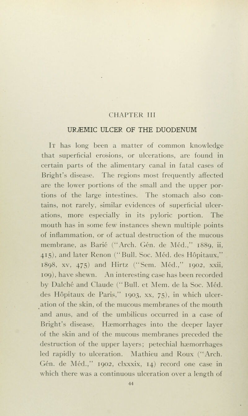 CHAPTER III URJEMIC ULCER OF THE DUODENUM It has long been a matter of common knowledge that superficial erosions, or ulcerations, are found in certain parts of the alimentary canal in fatal cases of Bright's disease. The regions most frequently affected are the lower portions of the small and the upper por- tions of the large intestines. The stomach also con- tains, not rarely, similar evidences of superficial ulcer- ations, more especially in its pyloric portion. The mouth has in some few instances shewn multiple points of inflammation, or of actual destruction of the mucous membrane, as Barie (Arch. Gen. de Med., 1889, ii, 415), and later Renon (Bull. Soc. Med. des Hopitaux, 1898, xv, 475) and Hirtz (Sem. Med., 1902, xxii, 109), have shewn. An interesting case has been recorded by Dalche and Claude (Bull, et Mem. de la Soc. Med. des Hopitaux de Paris, 1903, xx, 75), in which ulcer- ation of the skin, of the mucous membranes of the mouth and anus, and of the umbilicus occurred in a case of Bright's disease. Haemorrhages into the deeper layer of the skin and of the mucous membranes preceded the destruction of the upper layers; petechial haemorrhages led rapidly to ulceration. Mathieu and Roux (Arch. Gen. de Med., 1902, clxxxix, 14) record one case in which there was a continuous ulceration over a length of