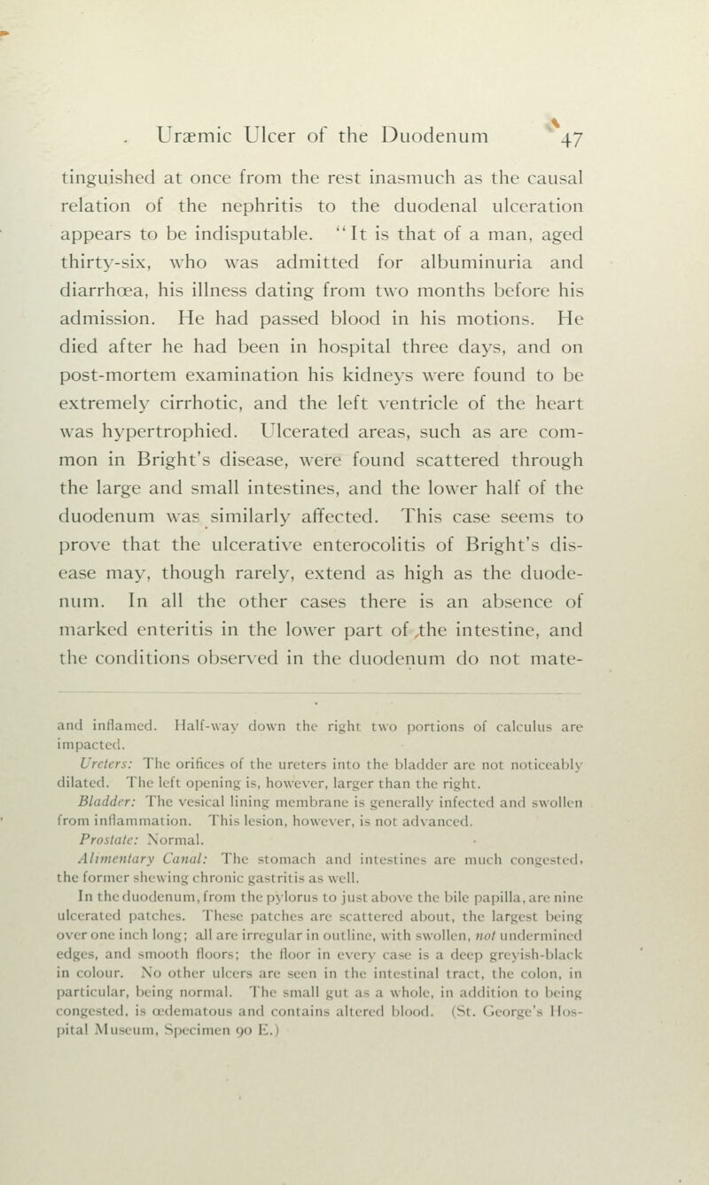 tinguished at once from the rest inasmuch as the causal relation of the nephritis to the duodenal ulceration appears to be indisputable. It is that of a man, aged thirty-six, who was admitted for albuminuria and diarrhoea, his illness dating from two months before his admission. He had passed blood in his motions. He died after he had been in hospital three days, and on post-mortem examination his kidneys were found to be extremely cirrhotic, and the left ventricle of the heart was hypertrophied. Ulcerated areas, such as are com- mon in Bright's disease, were found scattered through the large and small intestines, and the lower half of the duodenum was similarly affected. This case seems to prove that the ulcerative enterocolitis of Bright's dis- ease may, though rarely, extend as high as the duode- num. In all the other cases there is an absence of marked enteritis in the lower part of the intestine, and ilie conditions observed in the duodenum do not mate- ami inflamed. Half-way down the right two portions of calculus are impai I Ureters: The orifices of the ureters into the bladder are not noticeably dilated. The left opening is, however, larger than the right. Bladder: The vesical lining membrane is generally infected and swollen from inflammation. This lesion, however, is not advan Prostate: Normal. Alimentary Canal: The stomach and intestines are much congestedi the former shewing chronic gas( rit is as well. In the duodenum, from the pylorus to jusl above the bile papilla, are nine ulcerated patches. These patches are scattered about, the largest being o\ er one inch long; all are irregular in outline, with swollen, not undermined edges, and smooth floors; the floor in everj case is a deep greyish-black in colour. No other ulcers are seen in the intestinal tract, the colon, in particular, being normal. The small gul as a whole, in addition to being congested, is oedematous and contains altered blood (St. < ieorge's Hos pita! Museum, Specimen 90 I