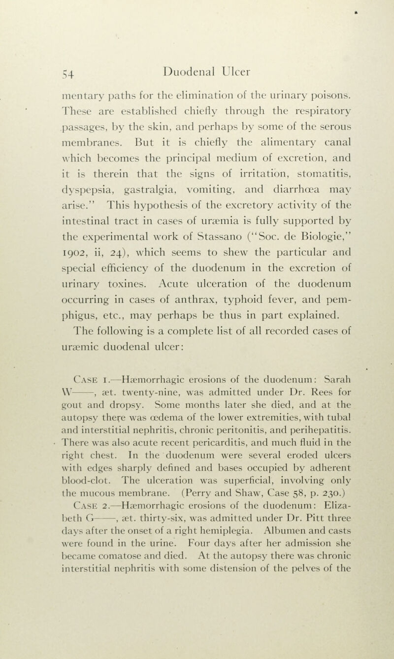 mentary paths for the elimination of the urinary poisons. These are established chiefly through the respiratory passages, by the skin, and perhaps by some of the serous membranes. But it is chiefly the alimentary canal which becomes the principal medium of excretion, and it is therein that the signs of irritation, stomatitis, d\>pepsia, gastralgia, vomiting, and diarrhoea may arise. This hypothesis of the excretory activity of the intestinal tract in cases of uraemia is fully supported by the experimental work of Stassano (Soc. de Biologie, 1902, ii, 24), which seems to shew the particular and special efficiency of the duodenum in the excretion of urinary toxines. Acute ulceration of the duodenum occurring in cases of anthrax, typhoid fever, and pem- phigus, etc., may perhaps be thus in part explained. The following is a complete list of all recorded cases of unemic duodenal ulcer: Case I.—Haemorrhagic erosions of the duodenum: Sarah \\ —, aet. twenty-nine, was admitted under Dr. Rees for gout and dropsy. Some months later she died, and at the autopsy there was oedema of the lower extremities, with tubal and interstitial nephritis, chronic peritonitis, and perihepatitis. There was also acute recent pericarditis, and much fluid in the right chest. In the duodenum were several eroded ulcers with edges sharply defined and bases occupied by adherent blood-clot. The ulceration was superficial, involving only the mucous membrane. (Perry and Shaw, Case 58, p. 230.) Case 2.—Haemorrhagic erosions of the duodenum: Eliza- beth I ! —, aet. thirty-six, was admitted under Dr. Pitt three days after the onset of a right hemiplegia. Albumen and casts were found in the urine. Four days after her admission she became comatose and died. At the autopsy there was chronic interstitial nephritis with some distension of the pelves of the