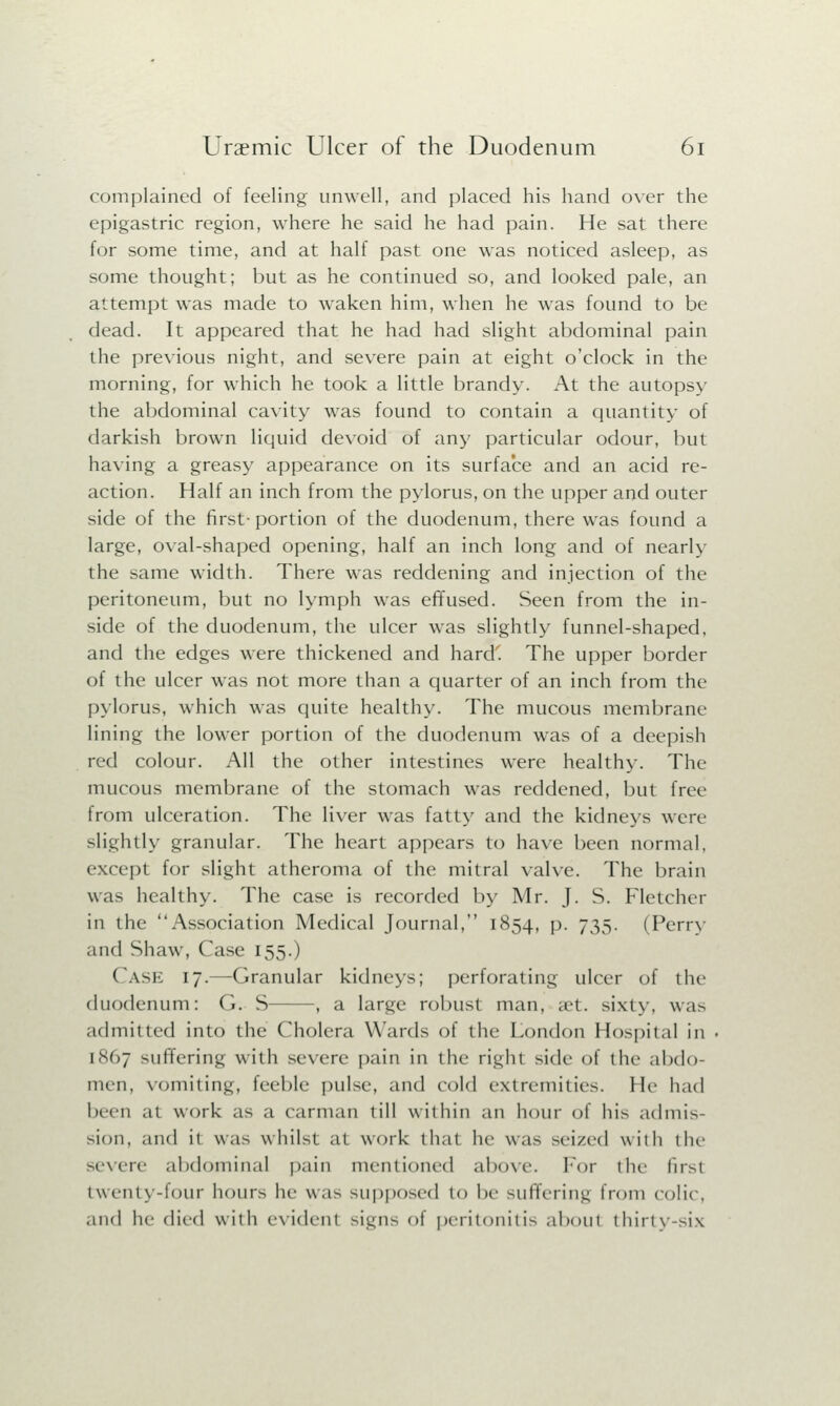 complained of feeling unwell, and placed his hand over the epigastric region, where he said he had pain. He sat there for some time, and at half past one was noticed asleep, as some thought; but as he continued so, and looked pale, an attempt was made to waken him, when he was found to be dead. It appeared that he had had slight abdominal pain the previous night, and severe pain at eight o'clock in the morning, for which he took a little brandy. At the autopsy the abdominal cavity was found to contain a quantity of darkish brown liquid devoid of any particular odour, but having a greasy appearance on its surface and an acid re- action. Half an inch from the pylorus, on the upper and outer side of the first-portion of the duodenum, there was found a large, oval-shaped opening, half an inch long and of nearly the same width. There was reddening and injection of the peritoneum, but no lymph was effused. Seen from the in- side of the duodenum, the ulcer was slightly funnel-shaped, and the edges were thickened and hard'. The upper border of the ulcer was not more than a quarter of an inch from the pylorus, which was quite healthy. The mucous membrane lining the lower portion of the duodenum was of a deepish red colour. All the other intestines were healthy. The mucous membrane of the stomach was reddened, but free from ulceration. The liver was fatty and the kidneys were slightly granular. The heart appears to have been normal, except for slight atheroma of the mitral valve. The brain was healthy. The case is recorded by Mr. J. S. Fletcher in the Association Medical Journal, 1854, p. 735. (Perry and Shaw, Case 155.) Case 17.—-Granular kidneys; perforating ulcer of the duodenum: (). S , a large robusl man, set. sixty, was admitted into the Cholera Wards of the London Hospital in 1867 suffering with severe pain in the right side of the abdo- men, vomiting, feeble pulse, and cold extremities, lie had been at work as a carman till within an hour of his admis- sion, and it was whilst at work that he was seized with the severe abdominal pain mentioned above. For t lie firsl twenty-four hours he was supposed to be suffering from colic, ,iik1 he died with evident signs of peritonitis about thirty-six