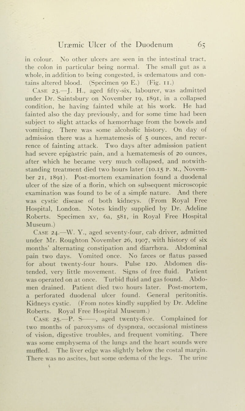 in colour. No other ulcers are seen in the intestinal tract, the colon in particular being normal. The small gut as a whole, in addition to being congested, is cedematous and con- tains altered blood. (Specimen 90 E.) (Fig. 11.) Case 23.—J. H., aged fifty-six, labourer, was admitted under Dr. Saintsbury on November 19, 1891, in a collapsed condition, he having fainted while at his work. He had fainted also the day previously, and for some time had been subject to slight attacks of haemorrhage from the bowels and vomiting. There was some alcoholic history. On day of admission there was a haematemesis of 5 ounces, and recur- rence of fainting attack. Two days after admission patient had severe epigastric pain, and a haematemesis of 20 ounces, after which he became very much collapsed, and notwith- standing treatment died two hours later (10.15 P. M., Novem- ber 21, 1891). Post-mortem examination found a duodenal ulcer of the size of a florin, which on subsequent microscopic examination was found to be of a simple nature. And there was cystic disease of both kidneys. (From Royal Free Hospital, London. Notes kindly supplied by Dr. Adeline Roberts. Specimen xv, 6a, 581, in Royal Free Hospital Museum.) Case 24.—W. Y., aged seventy-four, cab driver, admitted under Mr. Roughton November 26, 1907, with history of six months' alternating constipation and diarrhoea. Abdominal pain two days. Vomited once. No faeces or flatus passed for about twenty-four hours. Pulse 120. Abdomen dis- tended, very little movement. Signs of free fluid. Patient was operated on at once. Turbid fluid and gas found. Abdo- men drained. Patient died two hours later. Post-mortem, a perforated duodenal ulcer found. General peritonitis. Kidneys cystic. (From notes kindly supplied by Dr. Adeline Roberts. Royal Free Hospital Museum.) Case 25.—P. S , aged twenty-five. Complained for two mouths of paroxysms of dyspnoea, occasional mistiness of vision, digestive troubles, and frequent vomiting. There was some emphysema of the lungs and the heart sounds were muffled. The liver edge was slightly below the costal margin. There was no ascites, but -mile (edema of the legs. The urine