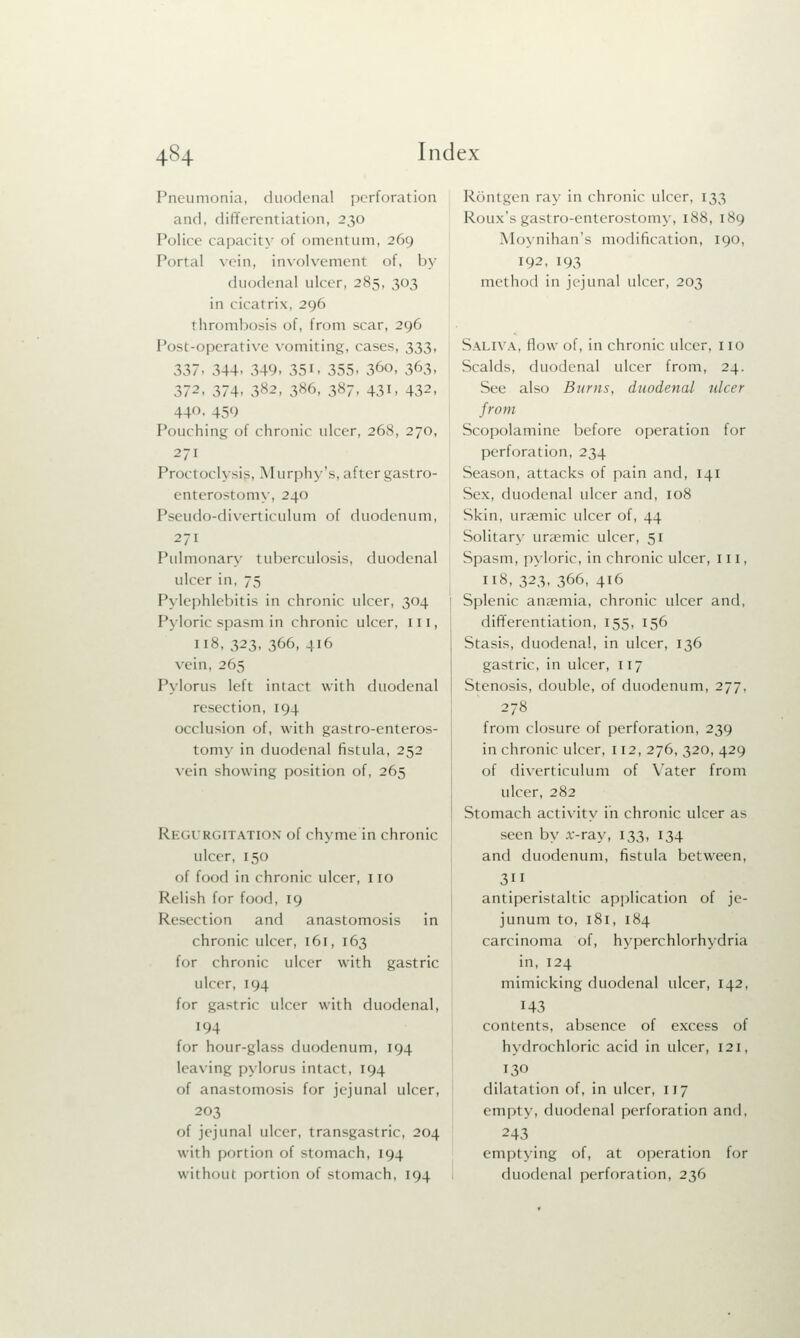 Pneumonia, duodenal perforation and. differentiation, 230 Police capacit} of omentum, 269 Portal vein, involvement of, by duodenal ulcer, 285, 303 in rir.it rix, 296 thrombosis of, from scar, 296 Post-operative vomiting, cases, 333, 337- 344. 349. 35i. 355. 36o. 363. 372, 374, 382, 386, 387, 431, 432, 44. 459 Pouching of chronic ulcer, 268, 270, -7i Proctoclysis, Murphy's, after gastro- enterostomy, 240 Pseudo-diverticulum of duodenum, 271 Pulmonary tuberculosis, duodenal ulcer in, 75 Pylephlebitis in chronic ulcer, 304 Pyloric spasm.in chronic ulcer, 111, 118, 323, 366, 416 vein, 265 Pylorus left intact with duodenal resection, 194 occlusion of, with gastroenteros- tomy in duodenal fistula, 252 vein showing position of, 265 Regurgitation of chyme in chronic ulcer, 150 of food in chronic ulcer, no Relish for food, 19 Resection and anastomosis in chronic ulcer, 161, 163 for chronic ulcer with gastric ulcer, 194 for gastric ulcer with duodenal, 194 for hour-glass duodenum, 194 leaving pylorus intact, 194 of anastomosis for jejunal ulcer, 203 of jejunal ulcer, transgastric, 204 with portion of stomach, 194 without portion of stomach, 194 Rout gen ray in chronic ulcer, 133 Roux's gastroenterostomy, 188, 189 Moynihan's modification, 190, 192, 193 method in jejunal ulcer, 203 Saliva, flow of, in chronic ulcer, no Scalds, duodenal ulcer from, 24. See also Burns, duodenal ulcer from Scopolamine before operation for perforation, 234 Season, attacks of pain and, 141 Sex, duodenal ulcer and, 108 Skin, ursemic ulcer of, 44 Solitary uraemic ulcer, 51 Spasm, pyloric, in chronic ulcer, 111, 118, 323, 366, 416 Splenic ana?mia, chronic ulcer and, differentiation, 155, 156 Stasis, duodenal, in ulcer, 136 gastric, in ulcer, 117 Stenosis, double, of duodenum, 277, 278 from closure of perforation, 239 in chronic ulcer, 112, 276, 320, 429 of diverticulum of Yater from ulcer, 282 Stomach activity in chronic ulcer as seen by x-ray, 133, 134 and duodenum, fistula between, 3ii antiperistaltic application of je- junum to, 181, 184 carcinoma of, hyperchlorhydria in, 124 mimicking duodenal ulcer, 142, 143 contents, absence of excess of hydrochloric acid in ulcer, 121, 130 dilatation of, in ulcer, 117 empty, duodenal perforation and, 243 emptying of, at operation for duodenal perforation, 236