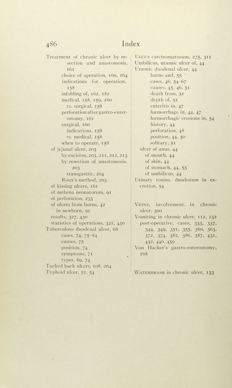 Treatment of chronic ulcer by re- section and anastomosis, 161 choice of operation, 160, 164 indications for operation, [58 infolding of, 162, 182 medical, 158, 159, 160 vs. surgical, 158 perforation after gastroenter- ostomy, 161 surgical, 160 indications, 158 vs. medical, 158 when to operate, 158 of jejunal ulcer, 203 by excision, 203, 211,212,213 by resection of anastomosis, 203 transgastric, 204 Roux's method, 203 of kissing ulcers, 161 of melaena neonatorum, 91 of perforation, 233 of ulcers from burns, 42 in newborn, 91 results, 327, 430 statistics of operations, 321, 430 Tuberculous duodenal ulcer, 68 cases, 74, 75-84 causes, 75 position, 74 symptoms. 7 1 types, 69, 74 Tucked back ulcers, 108, 264 Typhoid ulcer, 52, 54 I iirs carcinomatosum, 275, 311 Umbilicus, uraemic ulcer of, 44 Uraemic duodenal ulcer, 44 burns and. 55 cases, 46, 54-67 causes, 45, 46, 51 death from, 51 depth of, 51 enteritis in, 47 haemorrhage in, 44, 47 haemorrhagic erosions in, 54 history, 44 perforation, 48 position, 44, 50 solitary, 51 ulcer of anus, 44 of mouth, 44 of skin, 44 of stomach, 44, 55 of umbilicus, 44 Urinary toxins, duodenum in ex- cretion, 54 Veins, involvement, in chronic ulcer, 300 Vomiting in chronic ulcer, 112, 132 post-operative, cases, 333, 337, 344, 349, 35L 355- 36o, 363, 372, 374, 382, 386, 387, 431, 432, 440, 459 Von Hacker's gastro-enterostomy, 168 Waterbrash in chronic ulcer, 133