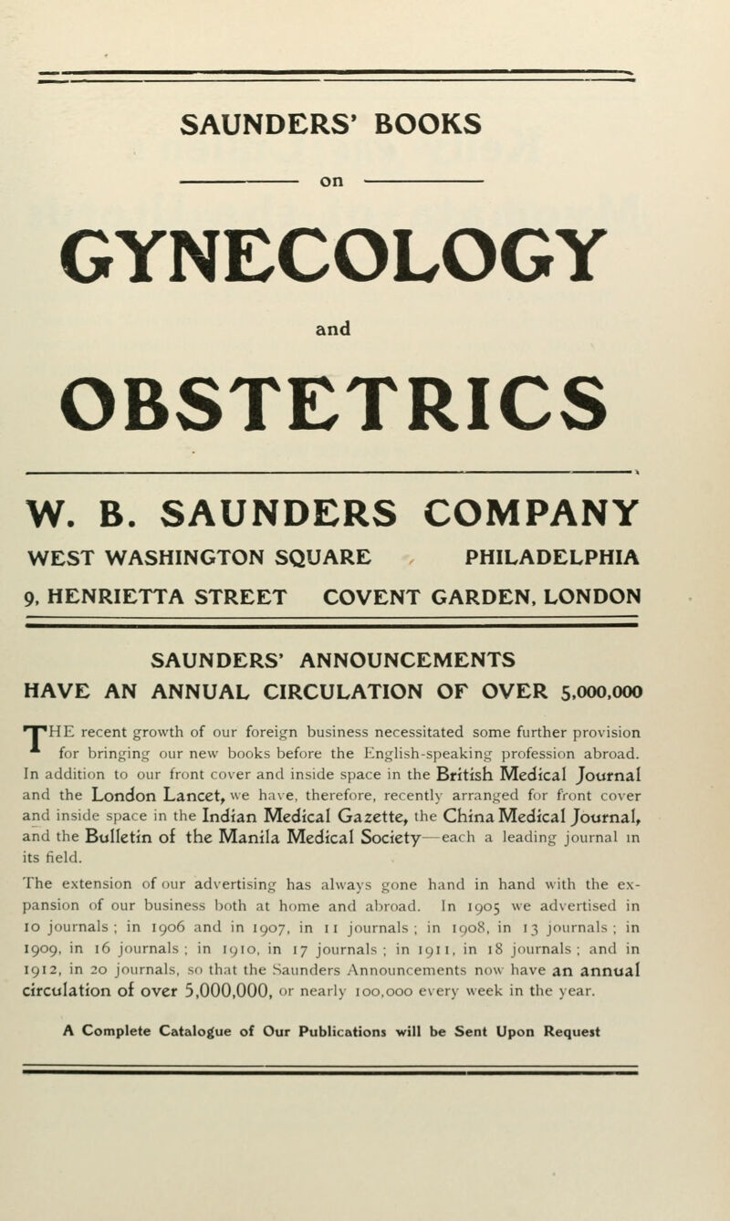 SAUNDERS' BOOKS on GYNECOLOGY and OBSTETRICS W. B. SAUNDERS COMPANY WEST WASHINGTON SQUARE PHILADELPHIA 9, HENRIETTA STREET COVENT GARDEN, LONDON SAUNDERS' ANNOUNCEMENTS HAVE AN ANNUAL CIRCULATION OF OVER 5,000,000 •T^HE recent growth of our foreign business necessitated some further provision * for bringing our new books before the English-speaking profession abroad. In addition to our front cover and inside space in the British Medical Journal and the London Lancet, we have, therefore, recently arranged for front cover and inside space in the Indian Medical Gazette, the China Medical Journal, and the Bulletin of the Manila Medical Society—each a leading journal in its field. The extension of our advertising has always gone hand in hand with the ex- pansion of our business both at home and abroad. In 1905 we advertised in 10 journals; in 1906 and in 1907, in 11 journals; in 1908, in 13 journals; in 1909, in 16 journals; in 1910, in 17 journals; in 191 1, in 18 journals; and in 1912, in 20 journals, so that the Saunders Announcements now have an annual circulation of over 5,000,000, or neatly 100,000 every week in the year. A Complete Catalogue of Our Publications will be Sent Upon Request