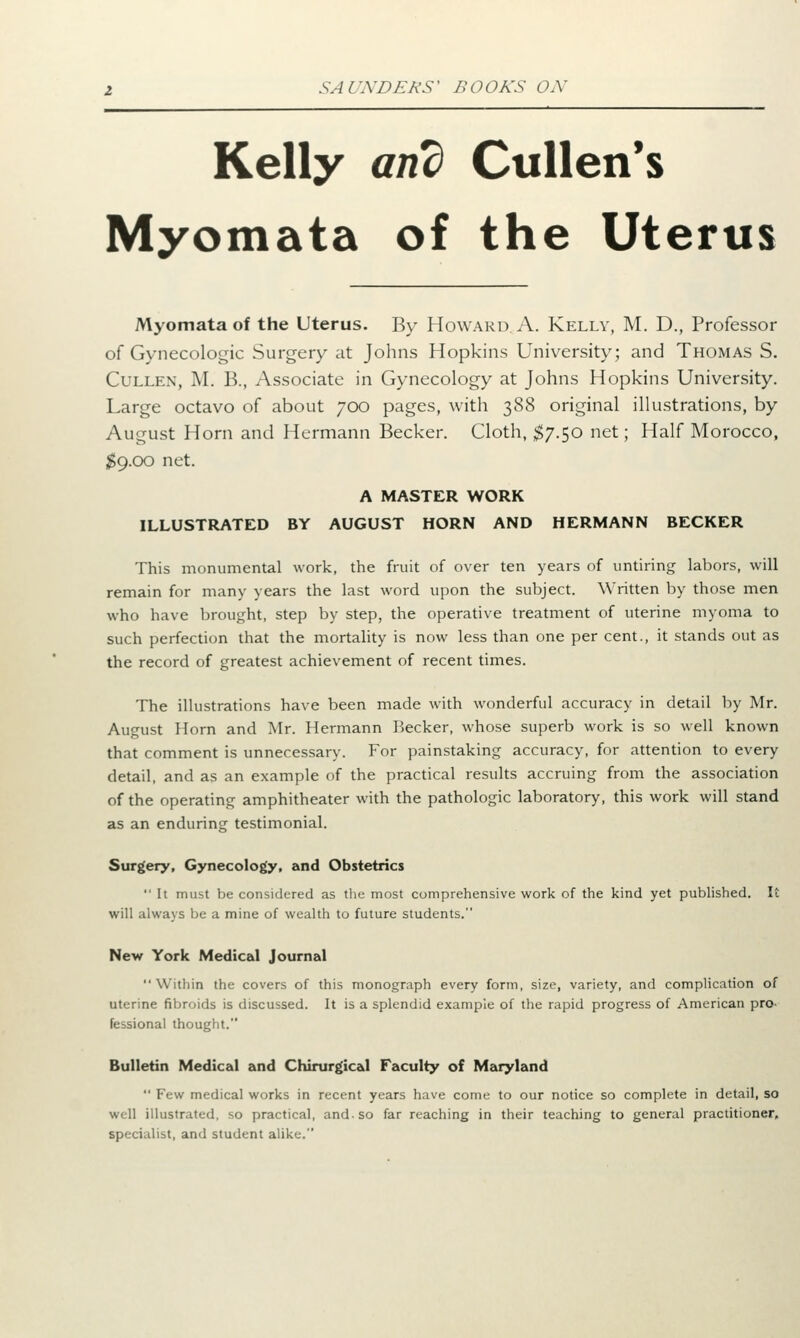 Kelly and Cullen's Myomata of the Uterus Myomata of the Uterus. By Howard. A. Kelly, M. D., Professor of Gynecologic Surgery at Johns Hopkins University; and Thomas S. Cullen, M. B., Associate in Gynecology at Johns Hopkins University. Large octavo of about 700 pages, with 388 original illustrations, by August Horn and Hermann Becker. Cloth, $7.50 net; Half Morocco, $9.00 net. A MASTER WORK ILLUSTRATED BY AUGUST HORN AND HERMANN BECKER This monumental work, the fruit of over ten years of untiring labors, will remain for many years the last word upon the subject. Written by those men who have brought, step by step, the operative treatment of uterine myoma to such perfection that the mortality is now less than one per cent., it stands out as the record of greatest achievement of recent times. The illustrations have been made with wonderful accuracy in detail by Mr. August Horn and Mr. Hermann Becker, whose superb work is so well known that comment is unnecessary. For painstaking accuracy, for attention to every detail, and as an example of the practical results accruing from the association of the operating amphitheater with the pathologic laboratory, this work will stand as an enduring testimonial. Surgery, Gynecology, and Obstetrics It must be considered as the most comprehensive work of the kind yet published. It will always be a mine of wealth to future students. New York Medical Journal Within the covers of this monograph every form, size, variety, and complication of uterine fibroids is discussed. It is a splendid example of the rapid progress of American pro- fessional thought. Bulletin Medical and Chirurgic&l Faculty of Maryland Few medical works in recent years have come to our notice so complete in detail, so well illustrated, so practical, and. so far reaching in their teaching to general practitioner, specialist, and student alike.