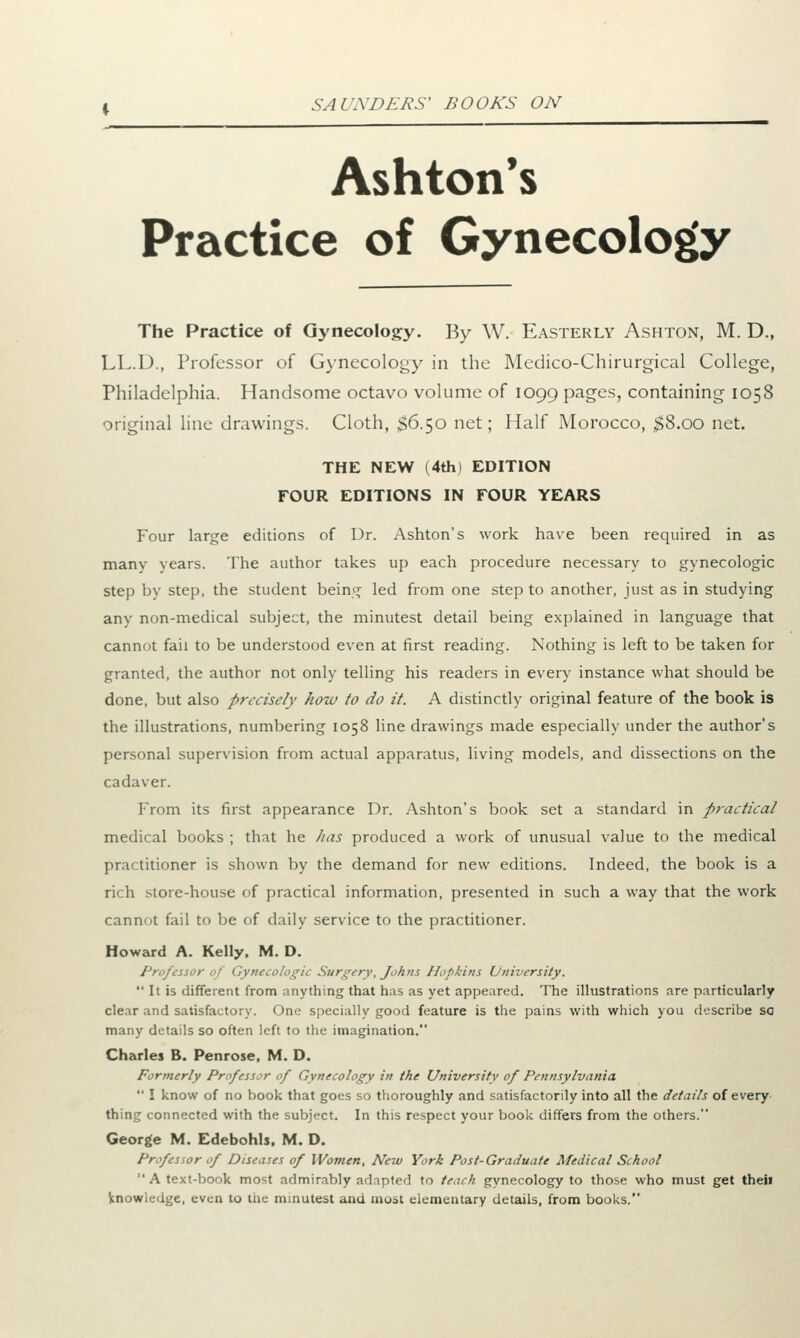 Ashton's Practice of Gynecology The Practice of Gynecology. By W. Easterly Ashton, M. D., LL.D., Professor of Gynecology in the Medico-Chirurgical College, Philadelphia. Handsome octavo volume of 1099 pages, containing 1058 original line drawings. Cloth, $6.50 net; Half Morocco, $8.00 net. THE NEW (4th) EDITION FOUR EDITIONS IN FOUR YEARS Four large editions of Dr. Ashton's work have been required in as many years. The author takes up each procedure necessary to gynecologic step by step, the student being led from one step to another, just as in studying any non-medical subject, the minutest detail being explained in language that cannot fail to be understood even at first reading. Nothing is left to be taken for granted, the author not only telling his readers in every instance what should be done, but also precisely how to do it. A distinctly original feature of the book is the illustrations, numbering 1058 line drawings made especially under the author's personal supervision from actual apparatus, living models, and dissections on the cadaver. From its first appearance Dr. Ashton's book set a standard in practical medical books ; that he has produced a work of unusual value to the medical pra< titioner is shown by the demand for new editions. Indeed, the book is a rich store-house of practical information, presented in such a way that the work cannot fail to be of daily service to the practitioner. Howard A. Kelly. M. D. Professor of Gynecologic Surgery, Johns Hopkins University. It is different from anything that has as yet appeared. The illustrations are particularly clear and satisfactory. One specially good feature is the pains with which you describe sa many details so often left to the imagination. Charles B. Penrose, M. D. Formerly Professor of Gynecology in the University of Pennsylvania I know of no book that goes so thoroughly and satisfactorily into all the details of every thing connected with the subject. In this respect your book differs from the others. George M. Edebohls, M. D. Professor of Diseases of Women, New York Post-Graduate Medical School A text-book most admirably adapted to teach gynecology to those who must get theii knowledge, even to the minutest and most elementary details, from books.